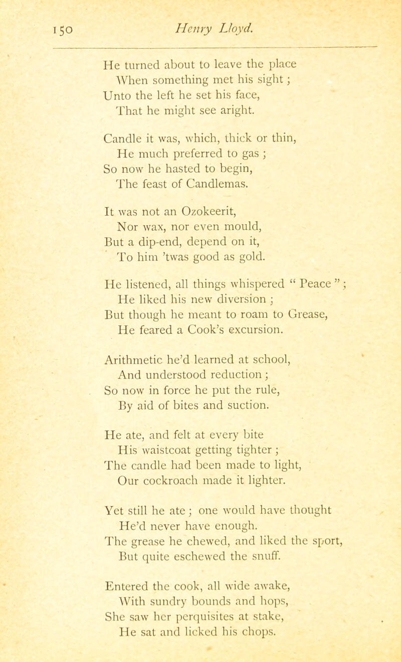 He turned about to leave the place When something met his sight; Unto the left he set his face, That he might see aright. Candle it was, which, thick or thin, He much preferred to gas ; So now he hasted to begin. The feast of Candlemas. It was not an Ozokeerit, Nor wax, nor even mould. But a dip-end, depend on it. To him ’twas good as gold. He listened, all things whispered “ Peace ” He liked his new diversion \ But though he meant to roam to Grease, He feared a Cook’s excursion. Arithmetic he’d learned at school. And understood reduction So now in force he put the rule. By aid of bites and suction. He ate, and felt at every bite His waistcoat getting tighter ; The candle had been made to light. Our cockroach made it lighter. Yet still he ate; one would have thought He’d never have enough. The grease he chewed, and liked the sport. But quite eschewed the snuff. Entered the cook, all wide awake. With sundry bounds and hops. She saw her perquisites at stake. He sat and licked his chops.