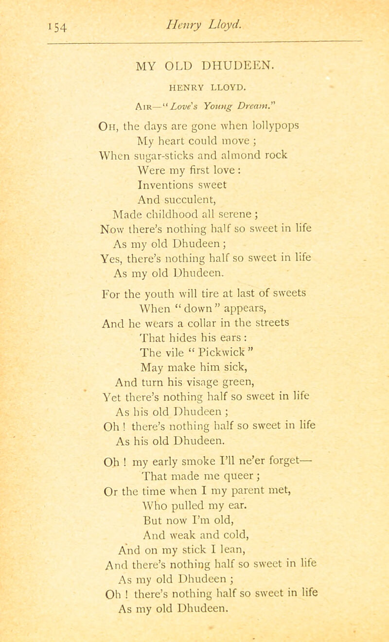 MY OLD DHUDEEN. HENRY LLOYD. Air—Love's Young Dream. Oh, the days are gone when lollypops My heart could move ; When sugar-sticks and almond rock Were my first love : Inventions sweet And succulent, Made childhood all serene ; Now there’s nothing half so sweet in life As my old Dhudeen ; Yes, there’s nothing half so sweet in life As my old Dhudeen. For the youth will tire at last of sweets When “ down ” appears, And he wears a collar in the streets That hides his ears : The vile “ Pickwick ” May make him sick, And turn his visage green, Yet there’s nothing half so sweet in life As his old Dhudeen ; Oh ! there’s nothing half so sweet in life As his old Dhudeen. Oh ! my early smoke I’ll ne’er forget— That made me queer ; Or the time when I my parent met, Who pulled my ear. But now I’m old, And weak and cold. And on my stick I lean, And there’s nothing half so sweet in life As my old Dhudeen ; Oh ! there’s nothing half so sweet in life As my old Dhudeen.