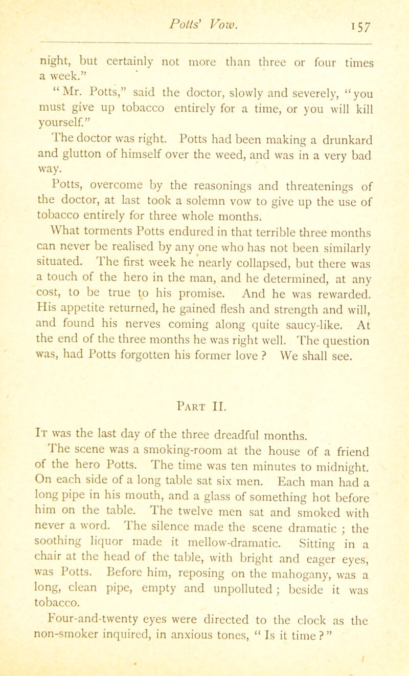 Potts' Vow. night, but certainly not more than three or four times a week.” “Mr. Potts,” said the doctor, slowly and severely, “you must give up tobacco entirely for a time, or you will kill yourself” I'he doctor was right. Potts had been making a drunkard and glutton of himself over the weed, and was in a very bad way. Potts, overcome by the reasonings and threatenings of the doctor, at last took a solemn vow to give up the use of tobacco entirely for three whole months. What torments Potts endured in that terrible three months can never be realised by any one who has not been similarly situated. The first week he nearly collapsed, but there was a touch of the hero in the man, and he determined, at any cost, to be true tp his promise. And he was rewarded. His appetite returned, he gained flesh and strength and will, and found his nerves coming along quite saucy-like. At the end of the three months he was right well. The question was, had Potts forgotten his former love ? We shall see. Part II. It was the last day of the three dreadful months. The scene was a smoking-room at the house of a friend of the hero Potts. The time was ten minutes to midnight. On each side of a long table sat six men. Each man had a long pipe in his mouth, and a glass of something hot before him on the table. The twelve men sat and smoked with never a word. T.he silence made the scene dramatic the soothing liquor made it mellow-dramatic. Sitting in a chair at the head of the table, with bright and eager eyes, was Potts. Before him, reposing on the mahogany, was a long, clean pipe, empty and unpolluted; beside it was tobacco. Four-and-twenty eyes were directed to the clock as the non-smoker inquired, in an.xious tones, “ Is it time ? ”