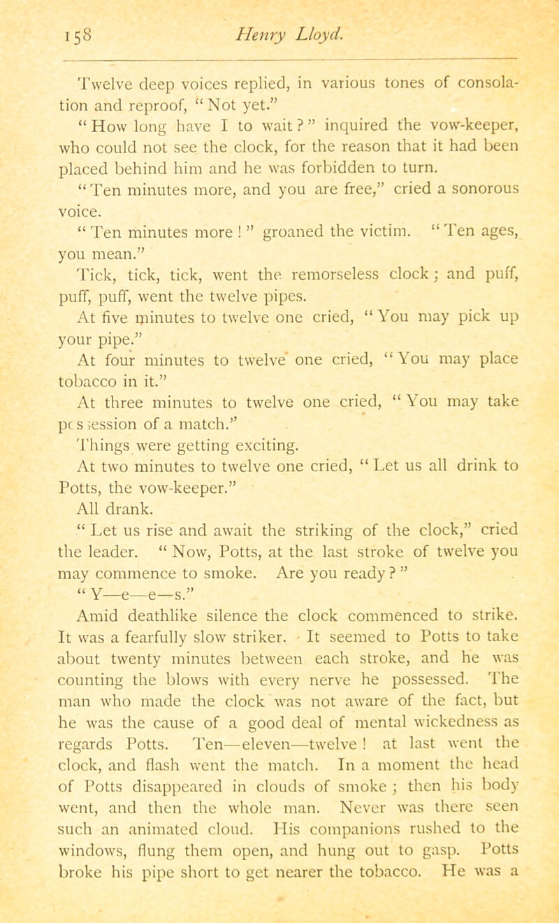 Twelve deep voices replied, in various tones of consola- tion and reproof, “ Not yet.” “ How long have I to wait ? ” inquired the vow-keeper, who could not see the clock, for the reason that it had been placed behind him and he was forbidden to turn. “ Ten minutes more, and you are free,” cried a sonorous voice. “ Ten minutes more ! ” groaned the victim. “ Ten ages, you mean.” Tick, tick, tick, went the remorseless clock; and puff, puff, puff, went the twelve pipes. At five minutes to twelve one cried, “You may pick up your pipe.” At four minutes to twelve’ one cried, “You may place tobacco in it.” At three minutes to twelve one cried, “ You may take pc s iession of a match.” Things were getting exciting. At two minutes to twelve one cried, “ Let us all drink to Potts, the vow-keeper.” All drank. “ Let us rise and await the striking of the clock,” cried the leader. “ Now, Potts, at the last stroke of twelve you may commence to smoke. Are you ready ? ” “ Y—e—e—s.” Amid deathlike silence the clock commenced to strike. It was a fearfully slow striker. It seemed to Potts to take about twenty minutes between each stroke, and he was counting the blows with every nerve he possessed. The man who made the clock was not aware of the fact, but he was the cause of a good deal of mental wickedness as regards Potts. Ten—eleven—twelve ! at last went the clock, and flash went the match. In a moment the head of Potts disappeared in clouds of smoke ; then his body went, and then the whole man. Never was there seen such an animated cloud. His companions rushed to the windows, flung them open, and hung out to gasp. Potts broke his pipe short to get nearer the tobacco. He was a