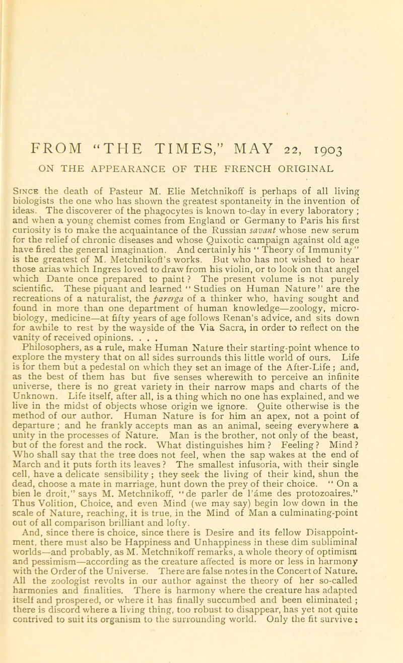 FROM “THE TIMES, MAY 22, 1903 ON THE APPEARANCE OF THE FRENCH ORIGINAL StNCE the death of Pasteur M. Elie Metchnikoff is perhaps of all living biologists the one who has shown the greatest spontaneity in the invention of ideas. The discoverer of the phagocytes is known to-day in every laboratory ; and when a young chemist comes from England or Germany to Paris his first curiosity is to make the acquaintance of the Russian savant whose new serum for the relief of chronic diseases and whose Quixotic campaign against old age have fired the general imagination. And certainly his “ Theory of Immunity ” is the greatest of M. Metchnikoft’s works. But who has not wished to hear those arias which Ingres loved to draw from his violin, or to look on that angel which Dante once prepared to paint ? The present volume is not purely scientific. These piquant and learned  Studies on Human Nature’’ are the recreations of a naturalist, the parerga of a thinker who, having sought and found in more than one department of human knowledge—zoology, micro- biology, medicine—at fifty years of age follows Renan’s advice, and sits down for awhile to rest by the wayside of the Via Sacra, in order to reflect on the vanity of received opinions. . . . Philosophers, as a rule, make Human Nature their starting-point whence to explore the mystery that on all sides surrounds this little world of ours. Life is for them but a pedestal on which they set an image of the After-Life; and, as the best of them has but five senses wherewith to perceive an infinite universe, there is no great variety in their narrow maps and charts of the Unknown. Life itself, after all, is a thing which no one has explained, and we live in the midst of objects whose origin we ignore. Quite otherwise is the method of our author. Human Nature is for him an apex, not a point of departure; and he frankly accepts man as an animal, seeing everywhere a unity in the processes of Nature. Man is the brother, not only of the beast, but of the forest and the rock. What distinguishes him ? Feeling ? Mind ? Who shall say that the tree does not feel, when the sap wakes at the end of March and it puts forth its leaves ? The smallest infusoria, with their single cell, have a delicate sensibility; they seek the living of their kind, shun the dead, choose a mate in marriage, hunt down the prey of their choice. “ On a bien le droit.” says M. Metchnikoff, de parler de I’ame des protozoaires.” Thus Volition. Choice, and even Mind (we may say) begin low down in the scale of Nature, reaching, it is true, in the Mind of Man a culminating-point out of all comparison brilliant and lofty. And, since there is choice, since there is Desire and its fellow Disappoint- ment, there must also be Happiness and Unhappiness in these dim subliminal worlds—and probably, as M. Metchnikoff remarks, a whole theory of optimism and pessimism—according as the creature affected is more or less in harmony with the Orderof the Universe. There are false notesin the Concertof Nature. All the zoologist revolts in our author against the theory of her so-called harmonies and finalities. There is harmony where the creature has adapted itself and prospered, or where it has finally succumbed and been eliminated ; there is discord where a living thing, too robust to disappear, has yet not quite contrived to suit its organism to the surrounding world. Only the fit survive: