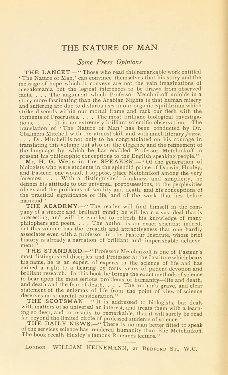 Some Press Opinions THE LANCET.—“ Those who read this remarkable work entitled ‘ The Nature of Man,' can convince themselves that his story and the message of hope which it conveys are not the vain imaginations of megalomania but the logical inferences to be drawn from observed facts. . . . The argument which Professor Metchnikoff unfolds in a story more fascinating than the Arabian Nights is that human misery and suffering are due to disturbances in our organic equilibrium which strike discords within our mortal frame and rack our flesh with the torments of Procrustes. . . . The most brilliant biological investiga- tions. ... It is an extremely brilliant scientific observation. The translation of ‘ The Nature of Man ’ has been conducted by Dr. Chalmers Mitchell with the utmost skill and with much literary finesse. . . . Dr. Mitchell is not only to be congratulated on his courage in translating this volume but also on the elegance and the refinement of the language by which he has enabled Professor Metchnikofif to present his philosophic conceptions to the English-speaking people.” Mr. H. G. Wells in the SPEAKER.—“Of the generation of biologists who were students in the splendid prime of Darwin, Huxley, and Pasteur, one would, I suppose, place Metchnikoff among the very foremost. . . . With a distinguished frankness and simplicity, he defines his attitude to our universal prepossessions, to the perplexities of sex and the problems of senility and death, and his conceptions of the practical significance of life, and of the work that lies before mankind. ” THE ACADEMY.—“ The reader will find himself in the com- pany of a sincere and brilliant mind ; he will learn a vast deal that is interesting, and will be enabled to refresh his knowledge of many philophers and poets. . . . The author is an exact scientist indeed, but this volume has the breadth and attractiveness that one hardly associates even with a professor in the Pasteur Institute, whose brief history is already a narration of brilliant and imperishable achieve- ment.” THE STANDARD.—“ Professor Metchnikoff is one of Pasteur’s most distinguished disciples, and Professor at the Institute which bears his name, he is an expert of experts in the science of life and has gained a right to a hearing by forty years of patient devotion and brilliant research. In this book he brings the exact methods of science to bear upon the most serious problems of humanity—life and death, and death and the fear of death. . . . The author’s grave, and clear statement of the enigmas of life from the point of view of science deserves most careful consideration.” THE SCOTSMAN.—“ It is addressed to biologists, but deals with matters of so universal an interest, and treats them with a learn- ing so deep, and to results to remarkable, that it will surely be read far beyond the limited circle of professed students of science.” THE DAILY NEWS.—“ There is no man better fitted to speak of the services science has rendered humanity than Elie Metchnikoff. The book recalls Huxley s famous Romanes lecture.” London : WILLIAM HEINEMANN, 21 Bedford St., W.C.