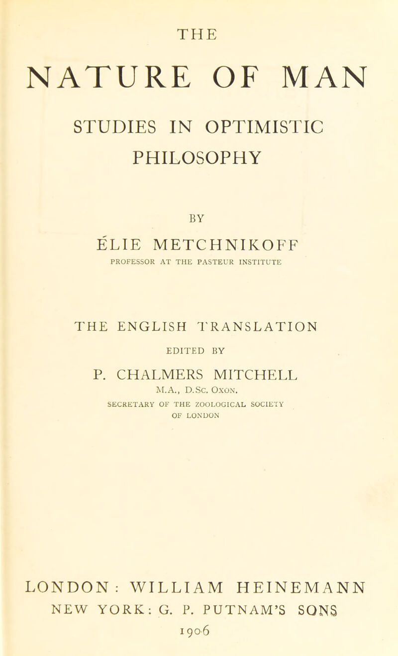 THE NATURE OF MAN STUDIES IN OPTIMISTIC PHILOSOPHY BY ELIE METCHNIKOFF PROFESSOR AT THE PASTEUR INSTITUTE THE ENGLISH I'RANSLATION EDITED BY P. CHALMERS MITCHELL M.A., D.Sc. OxON. SECRETARY OF THE ZOOLOGICAL SOCIETY OF LONDON LONDON: WILLIAM HEINEMANN NEW YORK; G. P. PUTNAM’S SONS 1906