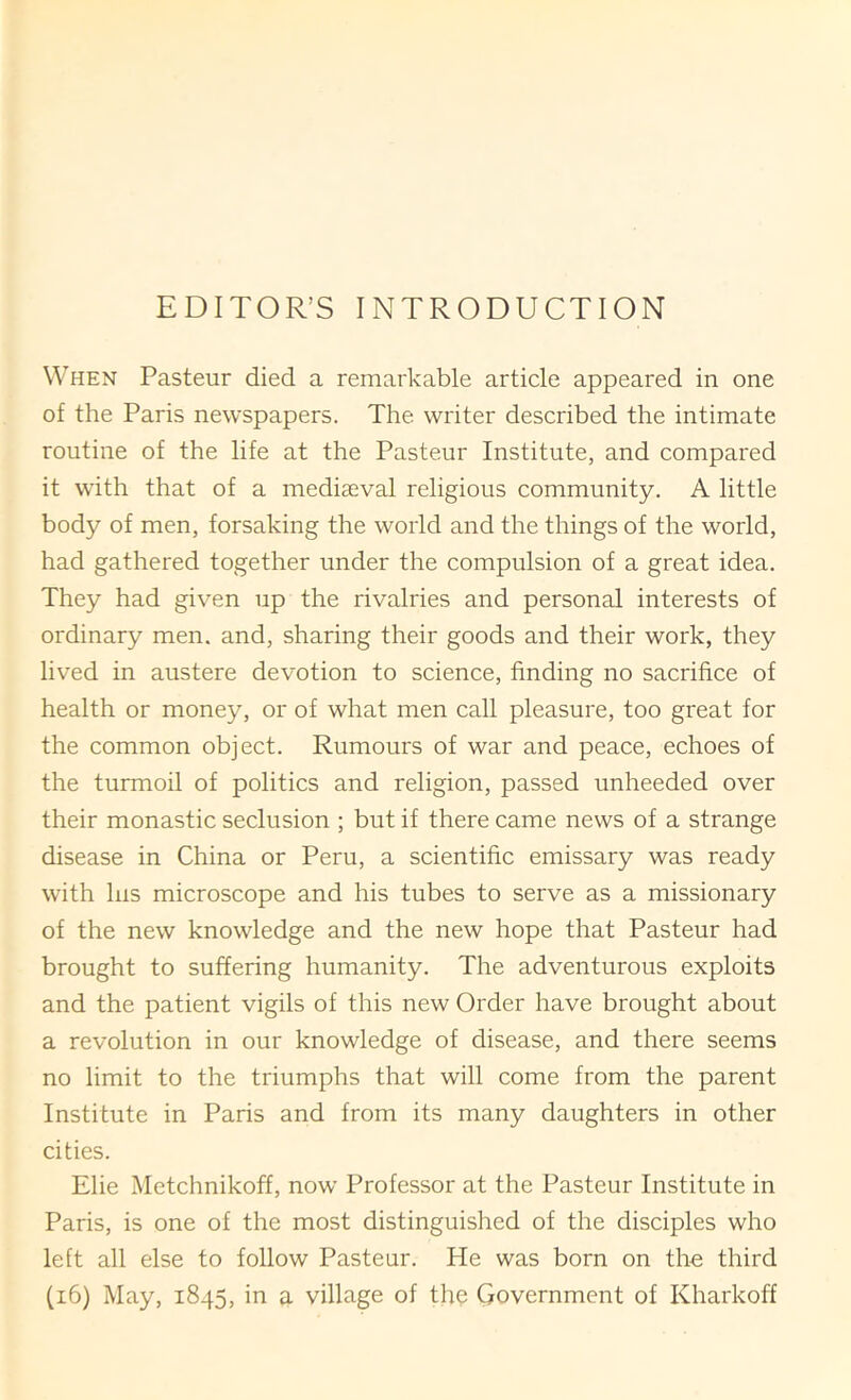 EDITOR’S INTRODUCTION When Pasteur died a remarkable article appeared in one of the Paris newspapers. The writer described the intimate routine of the life at the Pasteur Institute, and compared it with that of a mediaeval religious community. A little body of men, forsaking the world and the things of the world, had gathered together under the compulsion of a great idea. They had given up the rivalries and personal interests of ordinary men. and, sharing their goods and their work, they lived in austere devotion to science, finding no sacrifice of health or money, or of what men call pleasure, too great for the common object. Rumours of war and peace, echoes of the turmoil of politics and religion, passed unheeded over their monastic seclusion ; but if there came news of a strange disease in China or Peru, a scientific emissary was ready with his microscope and his tubes to serve as a missionary of the new knowledge and the new hope that Pasteur had brought to suffering humanity. The adventurous exploits and the patient vigils of this new Order have brought about a revolution in our knowledge of disease, and there seems no limit to the triumphs that will come from the parent Institute in Paris and from its many daughters in other cities. Elie Metchnikoff, now Professor at the Pasteur Institute in Paris, is one of the most distinguished of the disciples who left all else to follow Pasteur. He was born on the third (i6) May, 1845, in a village of th(? Government of Kharkoff