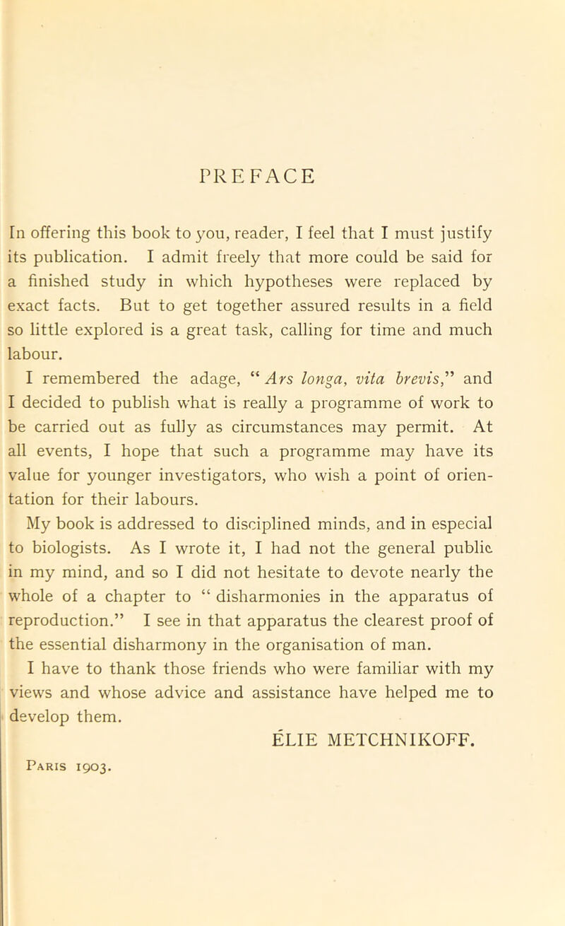 PREFACE [n offering this book to you, reader, I feel that I must justify its publication. I admit freely that more could be said for a finished study in which hypotheses were replaced by exact facts. But to get together assured results in a field so little explored is a great task, calling for time and much labour. I remembered the adage, “ Ars longa, vita brevis,'’' and I decided to publish what is really a programme of work to be carried out as fully as circumstances may permit. At all events, I hope that such a programme may have its value for younger investigators, who wish a point of orien- tation for their labours. My book is addressed to disciplined minds, and in especial to biologists. As I wrote it, I had not the general public in my mind, and so I did not hesitate to devote nearly the whole of a chapter to “ disharmonies in the apparatus of reproduction.” I see in that apparatus the clearest proof of the essential disharmony in the organisation of man. I have to thank those friends who were familiar with my views and whose advice and assistance have helped me to develop them. ELIE METCHNIKOFF. Paris 1903.