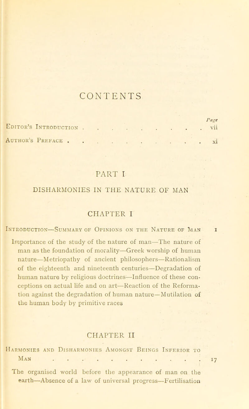 CONTENTS Page Editor’s Introduction . . , vii Author’s Preface xi PART T DISHARMONIES IN THE NATURE OF MAN CHAPTER I Introduction—Summary of Opinions on the Nature of Man i Importance of the study of the nature of man—The nature of man as the foundation of morality—Greek worship of human nature—Metriopathy of ancient philosophers—Rationalism of the eighteenth and nineteenth centuries—Degradation of human nature by religious doctrines—Influence of these con- ceptions on actual life and on art—Reaction of the Reforma- tion against the degradation of human nature—Mutilation of the human body by primitive races CHAPTER II Harmonies and Disharmonies Amongst Beings Inferior to Man . . . . . . . . . . .17 The organised world before the appearance of man on the earth—Absence of a law of universal progress—Fertilisation