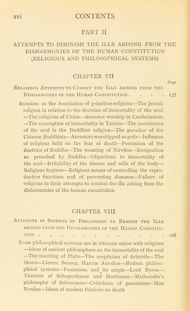 PART II ATTEMPTS TO DIMINISH THE ILLS ARISING FROM THE DISHARMONIES OF THE HUMAN CONSTITUTION (RELIGIOUS AND PHILOSOPHICAL SYSTEMS) CHAPTER VII Page Religious Attempts to Combat the Ills arising from the Disharmonies of the Human Constitution .... 137 Animism as the foundation of primitive religions—The Jewish religion in relation to the doctrine of immortality of the soul —The religions of China—Ancestor worship in Confucianism —The conception of immortality in Taoism—The persistence of the soul in the Buddhist religion—The paradise of the Chinese Buddhists—Ancestors worshipped as gods—Influence of religious faith on the fear of death—Pessimism of the doctrine of Buddha—The meaning of Nirvana—Resignation as preached by Buddha—Objections to immortahty of the soul—Irritability of the tissues and cells of the body— Religious hygiene—Religious means of controlUng the repro- ductive functions and of preventing diseases—Failure of religions in their attempts to combat the ills arising from the disharmonies of the human constitution CHAPTER VHI Attempts in Systems of Philosophy to Remedy the Ills ARISING FROM THE DISHARMONIES OF THE HuMAN CONSTITU- TION 166 Some philosophical systems are in intimate union with religions —Ideas of ancient philosophers on the immortality of the soul —The teaching of Plato—The scepticism of Aristotle—The Stoics—Cicero, Seneca, Marcus Aurelius—Modern philoso- phical systems—Pessimism and its origin—Lord Byron— Theories of Schopenhauer and Hartmann—Mailaender’s philosophy of deliverance—Criticisms of pessimism—Max Nordau—Ideas of modern thinkers on death