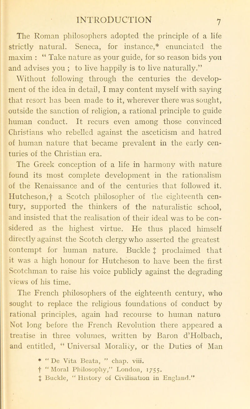 The Roman philosophers adopted the principle of a life strictly natural. Seneca, for instance,* enunciated the maxim : “ Take nature as your guide, for so reason bids you and advises you ; to live happily is to live naturally.” Without following through the centuries the develop- ment of the idea in detail, I may content myself with saying that resort has been made to it, wherever there was sought, outside the sanction of religion, a rational principle to guide human conduct. It recurs even among those convinced Christians who rebelled against the asceticism and hatred of human nature that became prevalent in the early cen- turies of the Christian era. The Greek conception of a life in harmony with nature found its most complete development in the rationalism of the Renaissance and of the centuries that followed it. Hutcheson,! a Scotch philosopher of the eighteenth cen- tury, supported the thinkers of the naturalistic school, and insisted that the realisation of their ideal was to be con- sidered as the highest virtue. He thus placed himself directly against the Scotch clergy who asserted the greatest contempt for human nature. Buckle J proclaimed that it was a high honour for Hutcheson to have been the first Scotchman to raise his voice publicly against the degrading views of his time. The French philosophers of the eighteenth century, who sought to replace the religious foundations of conduct by rational principles, again had recourse to human nature Not long before the French Revolution there appeared a treatise in three volumes, written by Baron d’Holbach, and entitled, “ Universal Morality, or the Duties of Man * “ De Vita Bcata, ” chap. viii. t “ Moral Philosophy,” London, 1755. % Buckle, ‘‘ History ol Civilisation in England.”