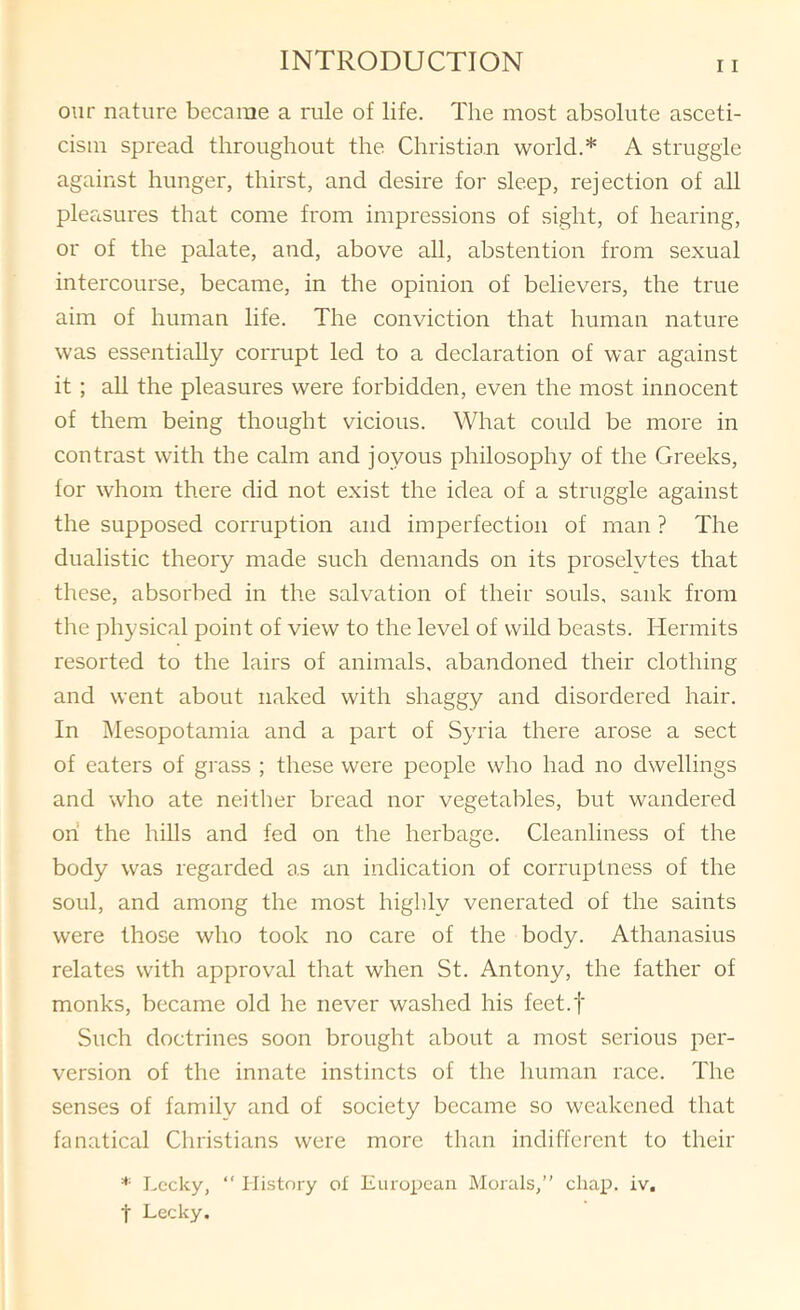 our nature became a rule of life. The most absolute asceti- cism spread throughout the Christian world.* A struggle against hunger, thirst, and desire for sleep, rejection of all plertsures that come from impressions of sight, of hearing, or of the palate, and, above all, abstention from sexual intercourse, became, in the opinion of believers, the true aim of human life. The conviction that human nature was essentially corrupt led to a declaration of war against it ; all the pleasures were forbidden, even the most innocent of them being thought vicious. What could be more in contrast with the calm and joyous philosophy of the Greeks, for whom there did not exist the idea of a struggle against the supposed corruption and imperfection of man ? The dualistic theory made such demands on its proselytes that these, absorbed in the salvation of their souls, sank from the physical point of view to the level of wild beasts. Hermits resorted to the lairs of animals, abandoned their clothing and went about naked with shaggy and disordered hair. In Mesopotamia and a part of Syria there arose a sect of eaters of grass ; these were people who had no dwellings and who ate neitlier bread nor vegetables, but wandered oh the hills and fed on the herbage. Cleanliness of the body was regarded as an indication of corruptness of the soul, and among the most highly venerated of the saints were those who took no care of the body. Athanasius relates with approval that when St. Antony, the father of monks, became old he never washed his feet.f Such doctrines soon brought about a most serious per- version of the innate instincts of the human race. The senses of family and of society became so weakened that fanatical Christians were more than indifferent to their Lecky, “ History of European Morals,” chap. iv. t Lecky.