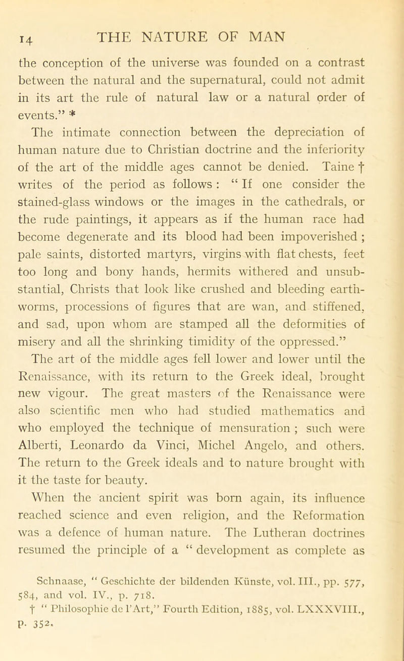 the conception of the universe was founded on a contrast between the natural and the supernatural, could not admit in its art the rule of natural law or a natural order of events.” * The intimate connection between the depreciation of human nature due to Christian doctrine and the inferiority of the art of the middle ages cannot be denied. Taine f writes of the period as follows : “ If one consider the stained-glass windows or the images in the cathedrals, or the rude paintings, it appears as if the human race had become degenerate and its blood had been impoverished ; pale saints, distorted martyrs, virgins with fiat chests, feet too long and bony hands, hermits withered and unsub- stantial, Christs that look like crushed and bleeding earth- worms, processions of figures that are wan, and stiffened, and sad, upon whom are stamped all the deformities of misery and all the shrinking timidit} of the oppressed.” The art of the middle ages fell lower and lower until the Renaissance, with its return to the Greek ideal, brought new vigour. The great masters fT the Renaissance were also scientific men who had studied mathematics and who employed the technique of mensuration ; such were Alberti, Leonardo da Vinci, Michel Angelo, and others. The return to the Greek ideals and to nature brought with it the taste for beauty. When the ancient spirit was born again, its influence reached science and even religion, and the Reformation was a defence of human nature. The Lutheran doctrines resumed the principle of a “ development as complete as Schnaase, “ Gcschichte der bildenden Kiinste, vol. III., pp. 577, 584, and vol. IV., p. 718. t “ Philosophic dc I'Art,” Fourth Edition, 1885, vol. LXXXVIII., P- 352.