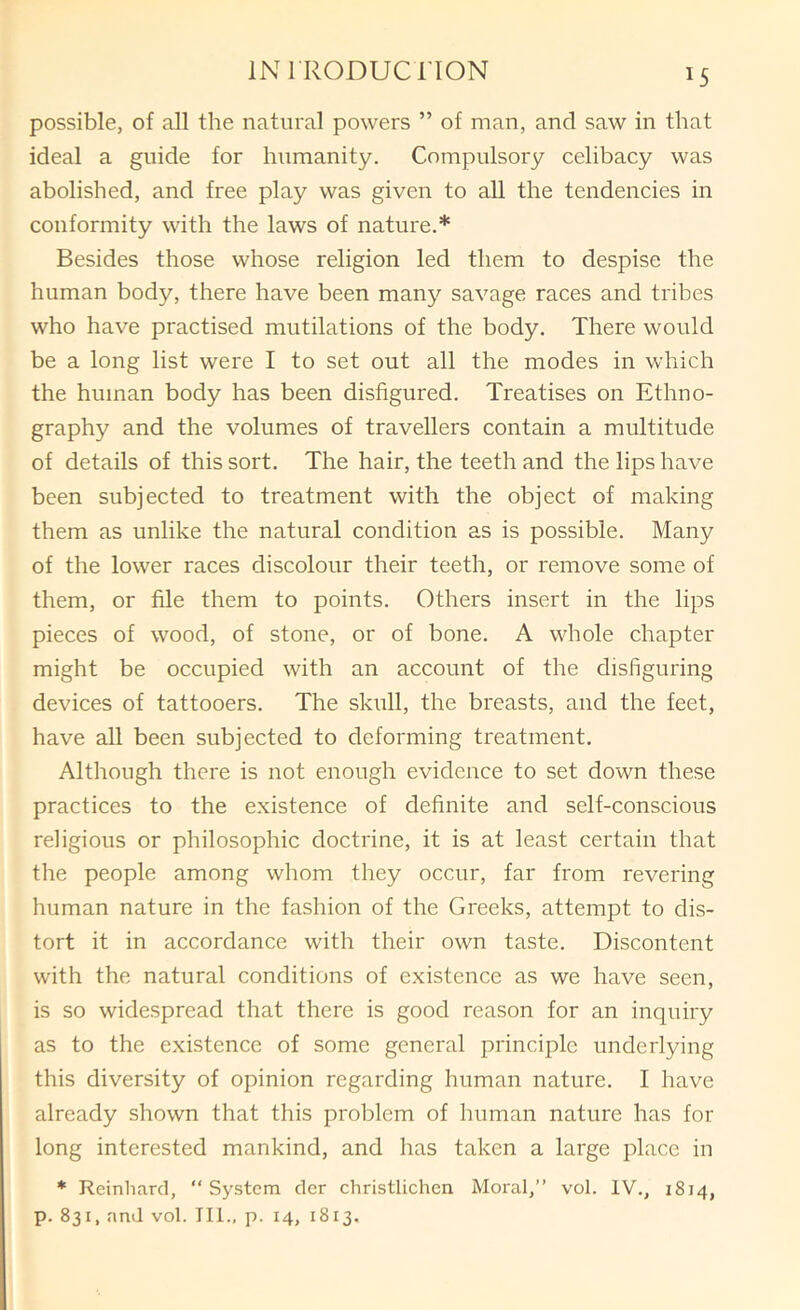 possible, of all the natural powers ” of man, and saw in that ideal a guide for humanity. Compulsory celibacy was abolished, and free play was given to all the tendencies in conformity with the laws of nature.* Besides those whose religion led them to despise the human body, there have been many savage races and tribes who have practised mutilations of the body. There would be a long list were I to set out all the modes in which the human body has been disfigured. Treatises on Ethno- graphy and the volumes of travellers contain a multitude of details of this sort. The hair, the teeth and the lips have been subjected to treatment with the object of making them as unlike the natural condition as is possible. Many of the lower races discolour their teeth, or remove some of them, or file them to points. Others insert in the lips pieces of wood, of stone, or of bone. A whole chapter might be occupied with an account of the disfiguring devices of tattooers. The skull, the breasts, and the feet, have all been subjected to deforming treatment. Although there is not enough evidence to set down these practices to the existence of definite and self-conscious religious or philosophic doctrine, it is at least certain that the people among whom they occur, far from revering human nature in the fashion of the Greeks, attempt to dis- tort it in accordance with their own taste. Discontent with the natural conditions of existence as we have seen, is so widespread that there is good reason for an inquiry as to the existence of some general principle underlying this diversity of opinion regarding human nature. I have already shown that this problem of human nature has for long interested mankind, and has taken a large place in * Reinliard, “System cler christlichen Moral,” vol. IV., 1814, p. 831, and vol. III., p. 14, 1813,