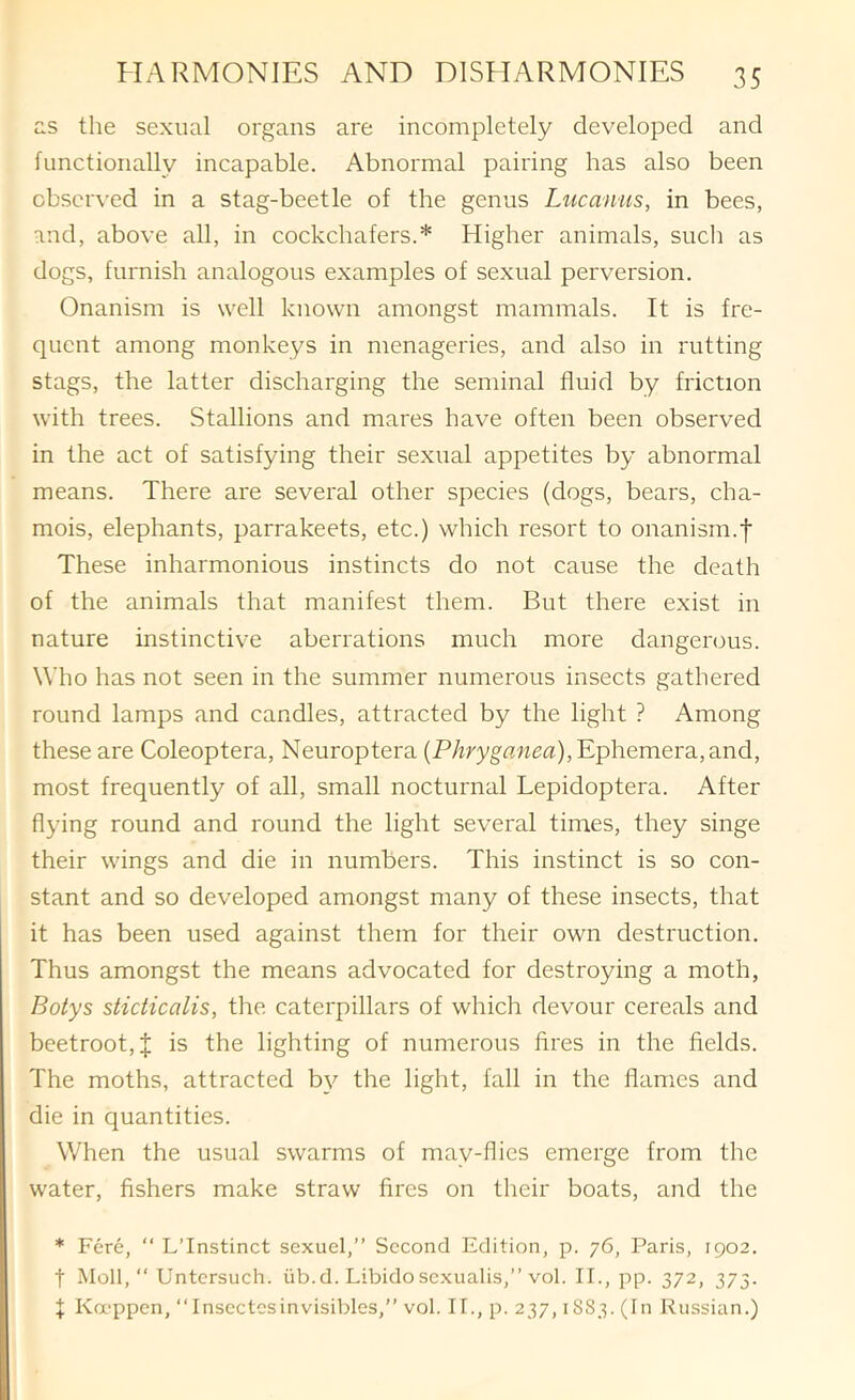 a.s the sexual organs are incompletely developed and functionally incapable. Abnormal pairing has also been obscr\'ed in a stag-beetle of the genus Lucanus, in bees, and, above all, in cockchafers.* Higher animals, such as dogs, furnish analogous examples of sexual perversion. Onanism is well known amongst mammals. It is fre- quent among monkeys in menageries, and also in rutting stags, the latter discharging the seminal fluid by friction with trees. Stallions and mares have often been observed in the act of satisfying their sexual appetites by abnormal means. There are several other species (dogs, bears, cha- mois, elephants, parrakeets, etc.) which resort to onanism.f These inharmonious instincts do not cause the death of the animals that manifest them. But there exist in nature instinctive aberrations much more dangerous. Who has not seen in the summer numerous insects gathered round lamps and candles, attracted by the light ? Among these are Coleoptera, Neuroptera (PArygflwga), Ephemera, and, most frequently of all, small nocturnal Lepidoptera. After flying round and round the light several times, they singe their wings and die in numbers. This instinct is so con- stant and so developed amongst many of these insects, that it has been used against them for their own destruction. Thus amongst the means advocated for destroying a moth, Botys sticticalis, the caterpillars of which devour cereals and beetroot, J is the lighting of numerous fires in the fields. The moths, attracted b\'’ the light, fall in the flames and die in quantities. When the usual swarms of may-flics emerge from the water, fishers make straw fires on their boats, and the * Fere, “ L’Instinct sexuel,” Second Edition, p. 76, Paris, 1902. t Moll, Untcrsuch. iib.d. Libido sexualis,” vol. II., pp. 372, 373. f Ka-ppen, Insectesinvisibles,” vol. II., p. 237,18S3. (In Russian.)