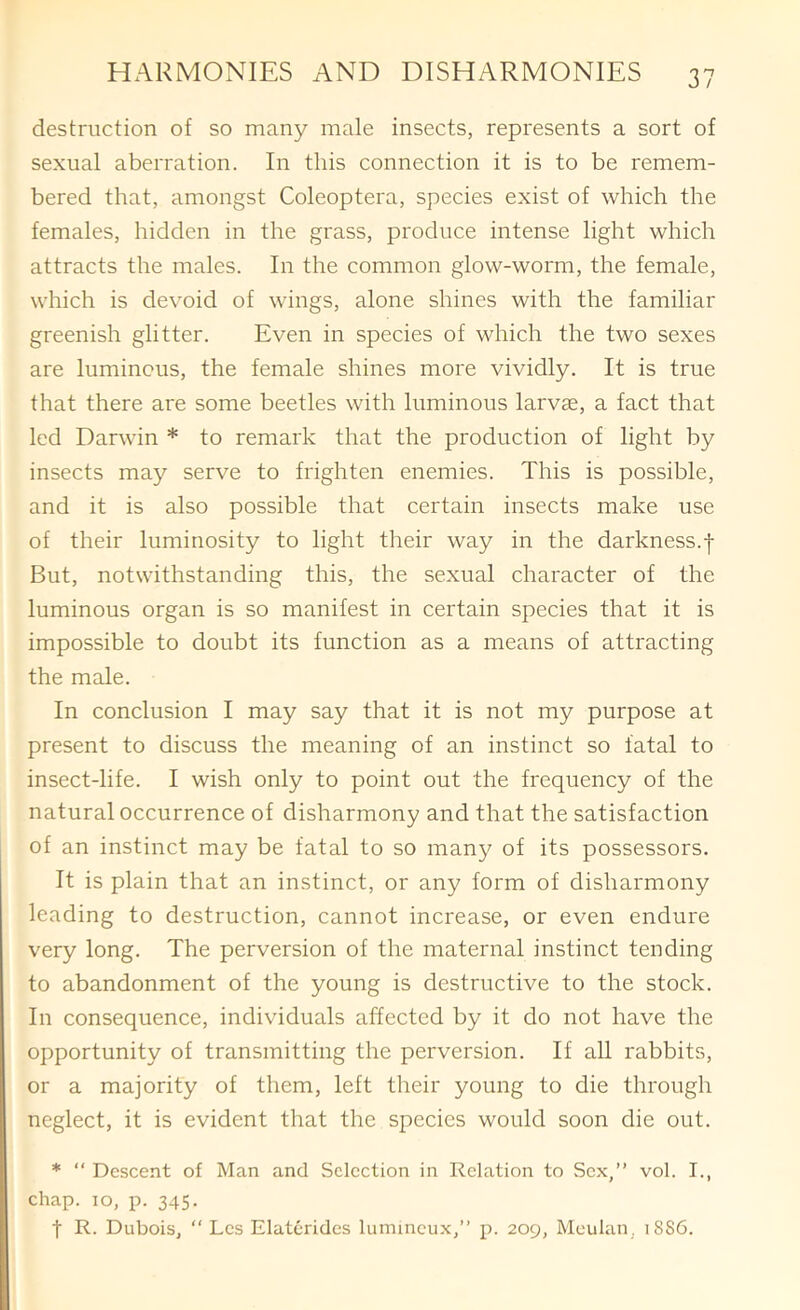 destruction of so many male insects, represents a sort of sexual aberration. In this connection it is to be remem- bered that, amongst Coleoptera, species exist of which the females, hidden in the grass, produce intense light which attracts the males. In the common glow-worm, the female, which is devoid of wings, alone shines with the familiar greenish glitter. Even in species of which the two sexes are luminous, the female shines more vividly. It is true that there are some beetles with luminous larvae, a fact that led Darwin * to remark that the production of light by insects may serve to frighten enemies. This is possible, and it is also possible that certain insects make use of their luminosity to light their way in the darkness.| But, notwithstanding this, the sexual character of the luminous organ is so manifest in certain species that it is impossible to doubt its function as a means of attracting the male. In conclusion I may say that it is not my purpose at present to discuss the meaning of an instinct so fatal to insect-life. I wish only to point out the frequency of the natural occurrence of disharmony and that the satisfaction of an instinct may be fatal to so many of its possessors. It is plain that an instinct, or any form of disharmony leading to destruction, cannot increase, or even endure very long. The perversion of the maternal instinct tending to abandonment of the young is destructive to the stock. In consequence, individuals affected by it do not have the opportunity of transmitting the perversion. If all rabbits, or a majority of them, left their young to die through neglect, it is evident that the species would soon die out. * “ Descent of Man and Selection in Relation to Sex,” vol. I., chap. 10, p. 345. t R. Dubois,  Les Elaterides lumincux,” p. 209, Meulan, 1886.