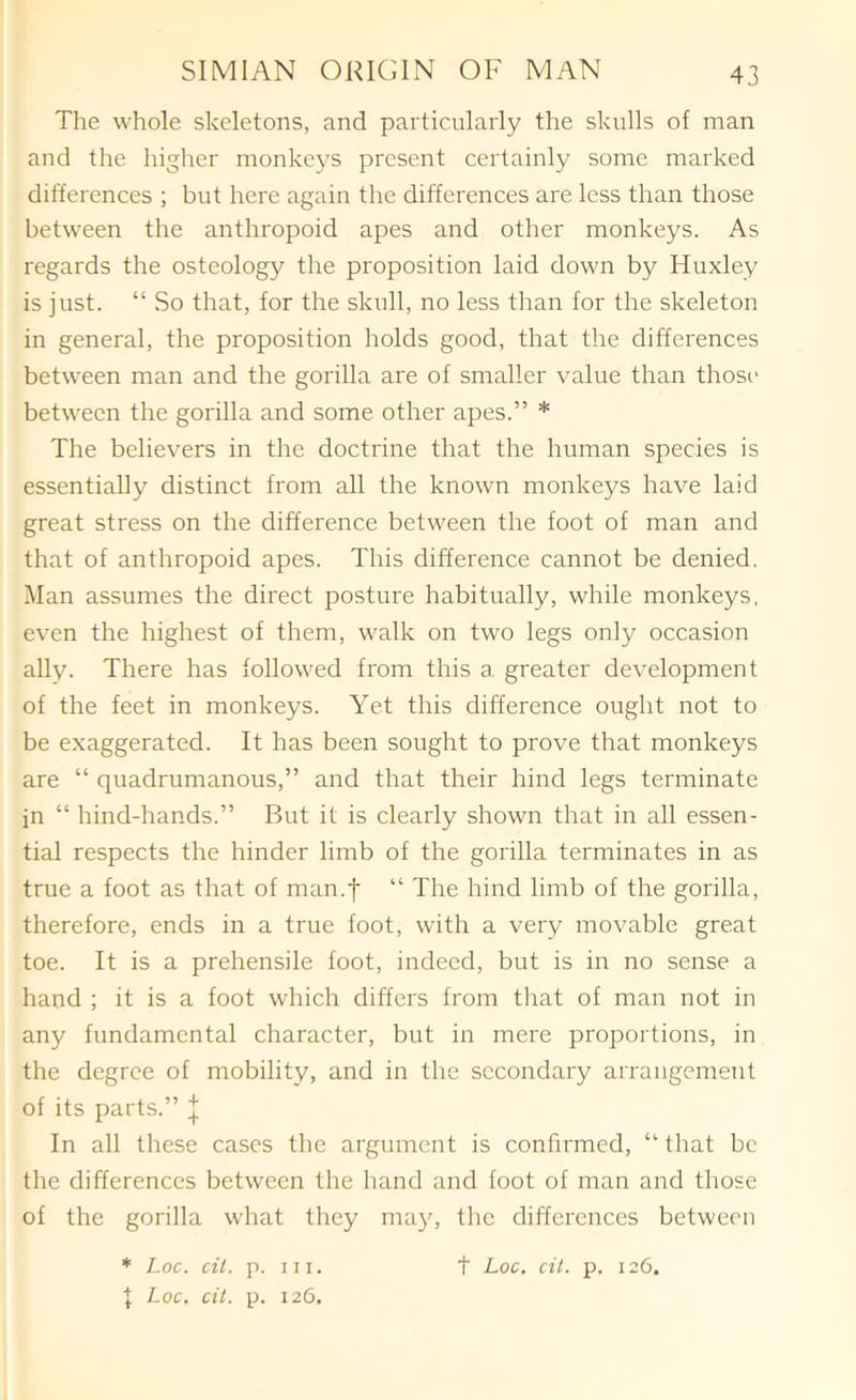 The whole skeletons, and particularly the skulls of man and the higher monkeys present certainly some marked differences ; but here again the differences are less than those between the anthropoid apes and other monkeys. As regards the osteology the proposition laid down by Huxley is just. “ So that, for the skull, no less than for the skeleton in general, the proposition holds good, that the differences between man and the gorilla are of smaller value than thosi' between the gorilla and some other apes.” * The believers in the doctrine that the human species is essentially distinct from all the known monkeys have laid great stress on the difference between the foot of man and that of anthropoid apes. This difference cannot be denied. Man assumes the direct posture habitually, while monkeys, even the highest of them, walk on two legs only occasion ally. There has followed from this a greater development of the feet in monkeys. Yet this difference ought not to be exaggerated. It has been sought to prove that monkeys are “ quadrumanous,” and that their hind legs terminate in “ hind-hands.” But it is clearly shown that in all essen- tial respects the hinder limb of the gorilla terminates in as true a foot as that of man.f “ The hind limb of the gorilla, therefore, ends in a true foot, with a very movable great toe. It is a prehensile foot, indeed, but is in no sense a hand ; it is a foot which differs from that of man not in any fundamental character, but in mere proportions, in the degree of mobility, and in the secondary arrangement of its parts.” | In all these cases the argument is confirmed, “ that be the differences between the hand and foot of man and those of the gorilla what they may, the differences between * Loc. cit. p. 111. t Loc. cit. p. 126. I Loc. cit. p. 126.