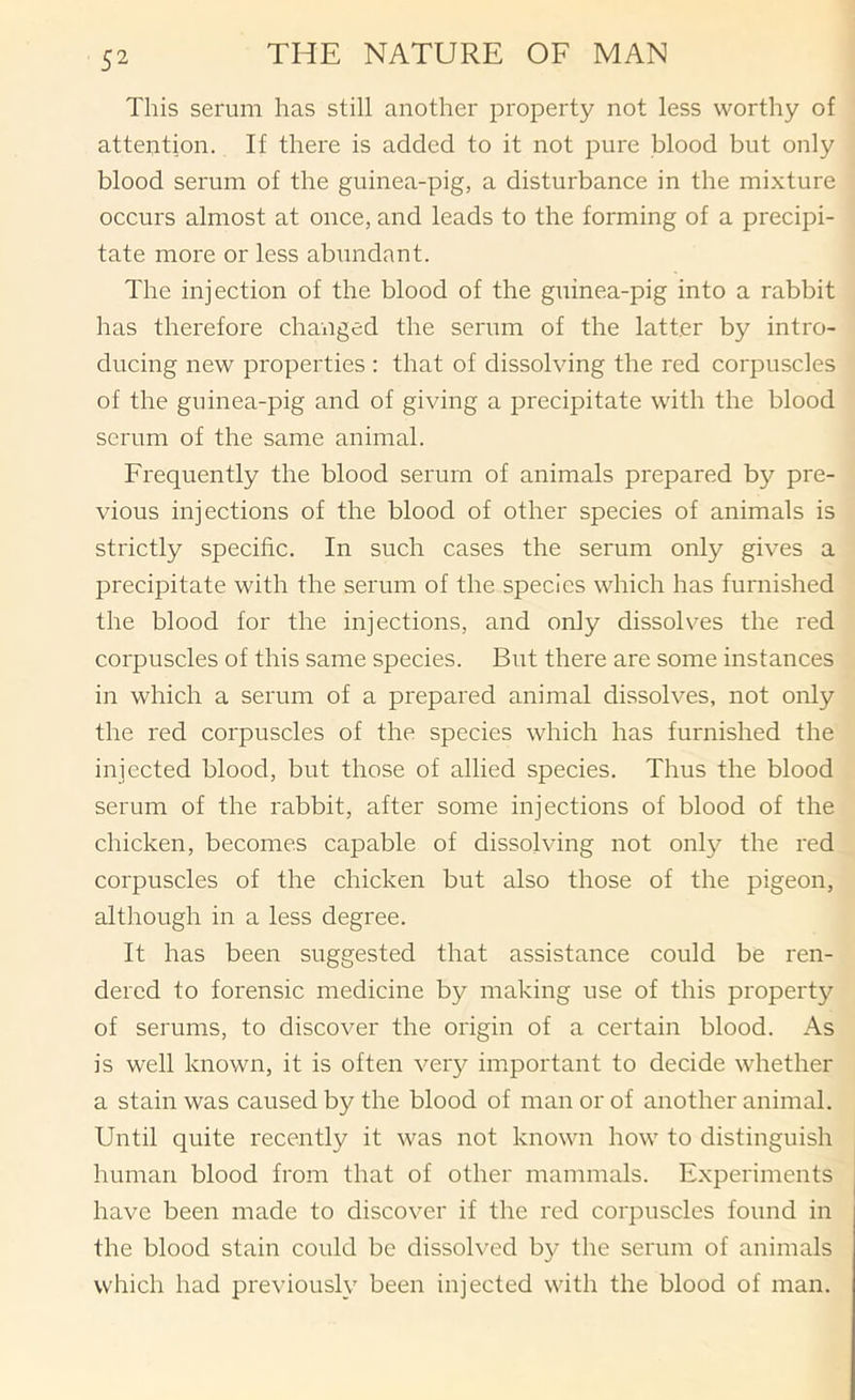 This serum has still another property not less worthy of attention. If there is added to it not pure blood but only blood serum of the guinea-pig, a disturbance in the mixture occurs almost at once, and leads to the forming of a precipi- tate more or less abundant. The injection of the blood of the guinea-pig into a rabbit has therefore changed the serum of the latter by intro- ducing new properties : that of dissolving the red corpuscles of the guinea-pig and of giving a precipitate with the blood serum of the same animal. Frequently the blood serum of animals prepared by pre- vious injections of the blood of other species of animals is strictly specific. In such cases the serum only gives a precipitate with the serum of the species which has furnished the blood for the injections, and only dissolves the red corpuscles of this same species. But there are some instances in which a serum of a prepared animal dissolves, not only the red corpuscles of the species which has furnished the injected blood, but those of allied species. Thus the blood serum of the rabbit, after some injections of blood of the chicken, becomes capable of dissolving not only the red corpuscles of the chicken but also those of the pigeon, although in a less degree. It has been suggested that assistance could be ren- dered to forensic medicine by making use of this property of serums, to discover the origin of a certain blood. As is well known, it is often very important to decide whether a stain was caused by the blood of man or of another animal. Until quite recently it was not known how to distinguish human blood from that of other mammals. Experiments have been made to discover if the red corpuscles found in the blood stain could be dissolved by the serum of animals which had previously been injected with the blood of man.