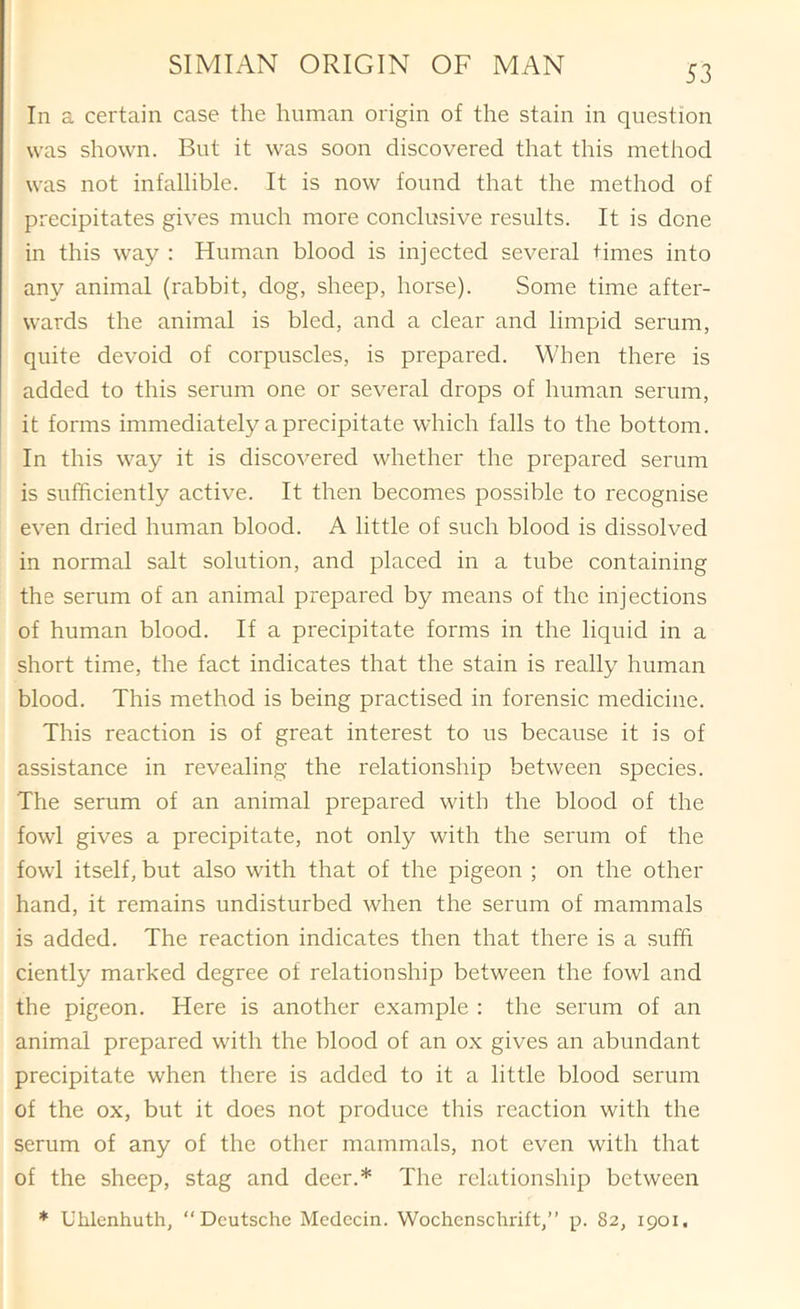 In a certain case the human origin of the stain in question was shown. But it was soon discovered that this method was not infallible. It is now found that the method of precipitates gives much more conclusive results. It is done in this way : Human blood is injected several times into any animal (rabbit, dog, sheep, horse). Some time after- wards the animal is bled, and a clear and limpid serum, quite devoid of corpuscles, is prepared. When there is added to this serum one or several drops of human serum, it forms immediately a precipitate which falls to the bottom. In this way it is discovered whether the prepared serum is sufficiently active. It then becomes possible to recognise even dried human blood. A little of such blood is dissolved in normal salt solution, and placed in a tube containing the serum of an animal prepared by means of the injections of human blood. If a precipitate forms in the liquid in a short time, the fact indicates that the stain is really human blood. This method is being practised in forensic medicine. This reaction is of great interest to us because it is of assistance in revealing the relationship between species. The serum of an animal prepared with the blood of the fowl gives a precipitate, not only with the serum of the fowl itself, but also with that of the pigeon ; on the other hand, it remains undisturbed when the serum of mammals is added. The reaction indicates then that there is a suffi ciently marked degree of relationship between the fowl and the pigeon. Here is another example : the serum of an animal prepared with the blood of an ox gives an abundant precipitate when there is added to it a little blood serum of the ox, but it does not produce this reaction with the serum of any of the other mammals, not even with that of the sheep, stag and deer.* The relationship between * Uhlenhuth, “Deutsche Medecin. Wochcnschrift,” p. 82, 1901,