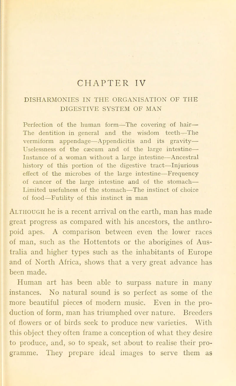 CHAPTER IV DISHARilONIES IN THE ORGANISATION OF THE DIGESTIVE SYSTEM OF MAN Perfection of the human form—The covering of hair—■ The dentition in general and the wisdom teeth—The vermiform appendage—Appendicitis and its gravity— Uselessness of the caecum and of the large intestine— Instance of a woman without a large intestine—Ancestral history of this portion of the digestive tract—Injurious effect of the microbes of the large intestine—Frequency of cancer of the large intestine and of the stomach— Limited usefulness of the stomach—The instinct of choice of food—Futility of this instinct in man Although he is a recent arrival on the earth, man has made great progress as compared with his ancestors, the anthro- poid apes. A comparison between even the lower races of man, such as the Hottentots or the aborigines of Aus- tralia and higher types such as the inhabitants of Europe and of North Africa, shows that a very great advance has been made. Human art has been able to surpass nature in many instances. No natural sound is so perfect as some of the more beautiful pieces of modern music. Even in the pro- duction of form, man has triumphed over nature. Breeders of flowers or of birds seek to produce new varieties. With this object they often frame a conception of what they desire to produce, and, so to speak, set about to realise their pro- gramme. They prepare ideal images to serve them as