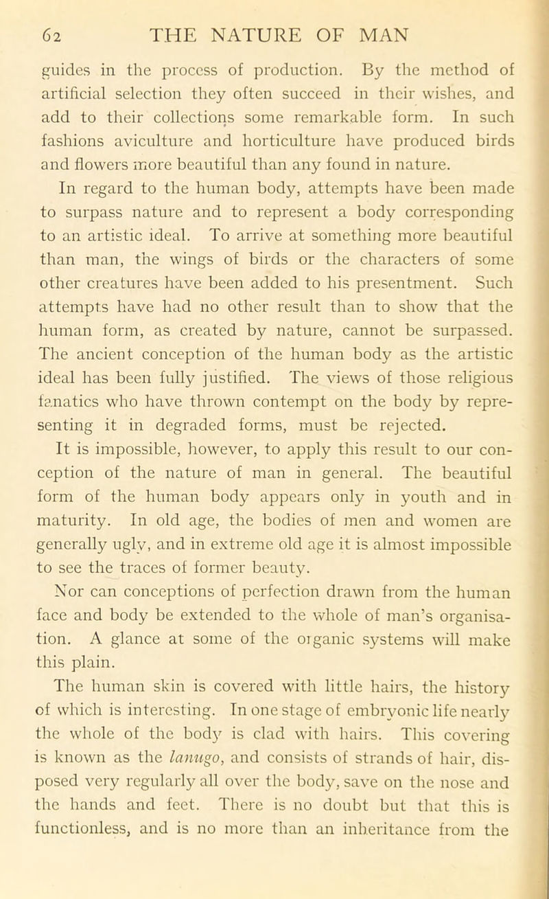 guides in the process of production. By the method of artificial selection they often succeed in their wishes, and add to their collections some remarkable form. In such fashions aviculture and horticulture have produced birds and flowers more beautiful than any found in nature. In regard to the human body, attempts have been made to surpass nature and to represent a body corresponding to an artistic ideal. To arrive at something more beautiful than man, the wings of birds or the characters of some other creatures have been added to his presentment. Such attempts have had no other result than to show that the human form, as created by nature, cannot be surpassed. The ancient conception of the human body as the artistic ideal has been fully justified. The views of those religious fanatics who have thrown contempt on the body by repre- senting it in degraded forms, must be rejected. It is impossible, however, to apply this result to our con- ception of the nature of man in general. The beautiful form of the human body appears only in youth and in maturity. In old age, the bodies of men and women are generally ugly, and in extreme old age it is almost impossible to see the traces of former beauty. Nor can conceptions of perfection drawn from the human face and body be extended to the whole of man’s organisa- tion. A glance at some of the organic .systems will make this plain. The human skin is covered with little hairs, the history of which is interesting. In one stage of embryonic life nearly the whole of the bod}'- is clad with hairs. This covering is known as the lanugo, and consists of strands of hair, dis- posed very regularly all over the body, save on the nose and the hands and feet. There is no doubt but that this is functionless, and is no more than an inheritance from the