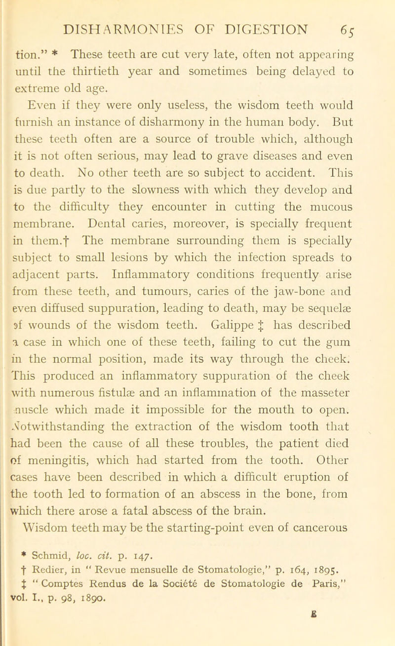 tion.” * These teeth are cut very late, often not appearing until the thirtieth year and sometimes being delayed to extreme old age. Even if they were only useless, the wisdom teeth would furnish an instance of disharmony in the human body. But these teeth often are a source of trouble which, although it is not often serious, may lead to grave diseases and even to death. No other teeth are so subject to accident. This is due partly to the slowness with which they develop and to the difficulty they encounter in cutting the mucous membrane. Dental caries, moreover, is specially frequent in them.f The membrane surrounding them is specially subject to small lesions by which the infection spreads to adjacent parts. Inflammatory conditions frequently arise from these teeth, and tumours, caries of the jaw-bone and even diffused suppuration, leading to death, may be sequelae 9f wounds of the wisdom teeth. Galippe J has described a case in which one of these teeth, failing to cut the gum in the normal position, made its way through the cheek. This produced an inflammatory suppuration of the cheek with numerous fistulse and an inflammation of the masseter nuscle which made it impossible for the mouth to open. .Notwithstanding the extraction of the wisdom tooth that had been the cause of aU these troubles, the patient died of meningitis, which had started from the tooth. Other cases have been described in which a difficult eruption of the tooth led to formation of an abscess in the bone, from which there arose a fatal abscess of the brain. Wisdom teeth may be the starting-point even of cancerous * Schmid, loc. cit. p. 147. t Redier, in “ Revue mensuelle de Stomatologie,” p. 164, 1895. X “ Comptes Rendus de la Societe de Stomatologie de Paris,” vol. I., p. 98, 1890. £