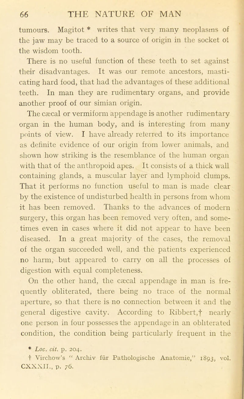 tumours. Magitot * writes that very many neoplasms of the jaw may be traced to a source of origin in the socket oi the wisdom tooth. There is no useful function of these teeth to set against their disadvantages. It was our remote ancestors, masti- cating hard food, that had the advantages of these additional teeth. In man they are rudimentary organs, and provide another proof of our simian origin. The caecal or vermiform appendage is another rudimentaiy organ in the human body, and is interesting from many points of view. I have already referred to its importance as definite evidence of our origin from lower animals, and shown how striking is the resemblance of the human organ with that of the anthropoid apes. It consists of a thick waU containing glands, a muscular layer and lymphoid clumps. That it performs no function useful to man is made clear by the existence of undisturbed health in persons from whom it has been removed. Thanks to the advances of modern surgery, this organ has been removed very often, and some- times even in cases where it did not appear to have been diseased. In a great majority of the cases, the removal of the organ succeeded well, and the patients experienced no harm, but appeared to carry on all the processes of digestion with equal completeness. On the other hand, the caecal appendage in man is fre- quently obliterated, there being no trace of the normal aperture, so that there is no connection between it and the general digestive cavity. According to Ribbert,t nearly one person in four possesses the appendage in an obliterated condition, the condition being particular!}^ frequent m the. * Loc. cit. p. 204. t Virchow’s “ Arcliiv fiir Pathologische Anatomic,” 1893, vol. CXXXII., p. 76.