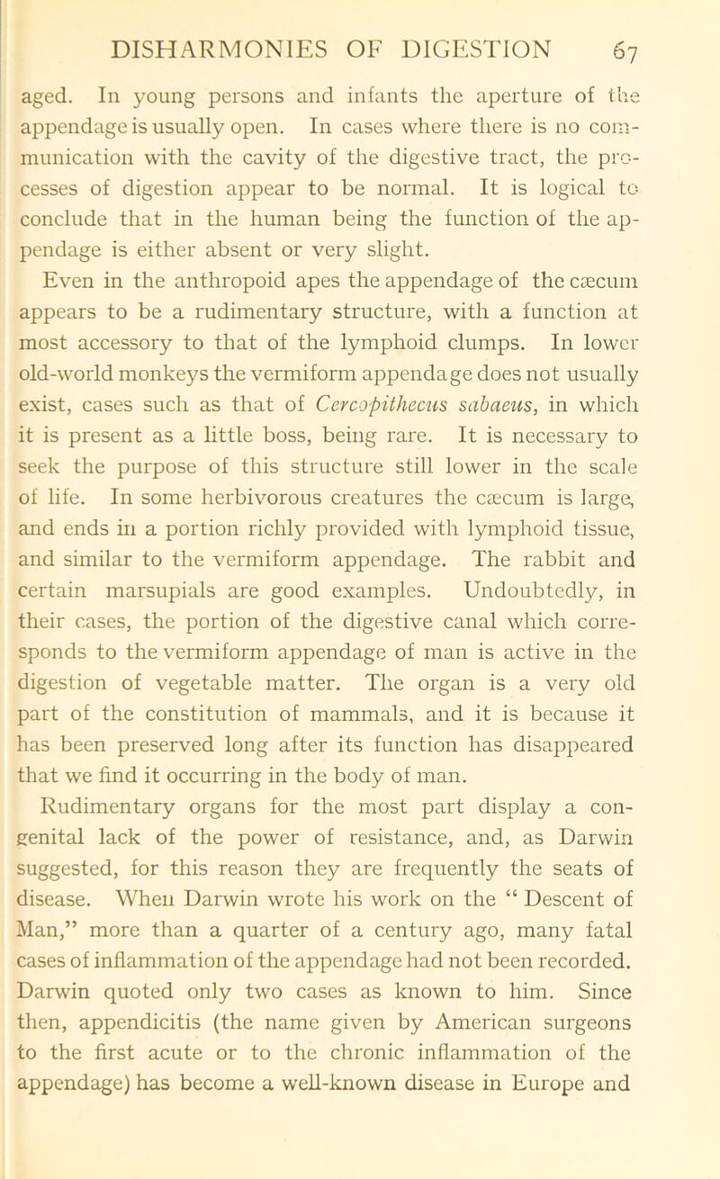 aged. In young persons and infants the aperture of the appendage is usually open. In cases where there is no com- munication with the cavity of the digestive tract, the pro- cesses of digestion appear to be normal. It is logical to conclude that in the human being the function of the ap- pendage is either absent or very slight. Even in the anthropoid apes the appendage of the caecum appears to be a rudimentary structure, with a function at most accessory to that of the lymphoid clumps. In lower old-world monkeys the vermiform appendage does not usually exist, cases such as that of Cercopithecus sahacus, in which it is present as a little boss, being rare. It is necessary to seek the purpose of this structure still lower in the scale of life. In some herbivorous creatures the caecum is large, and ends m a portion richly provided with lymphoid tissue, and similar to the vermiform appendage. The rabbit and certain marsupials are good examples. Undoubtedl}/, in their cases, the portion of the digestive canal which corre- sponds to the vermiform appendage of man is active in the digestion of vegetable matter. The organ is a very old part of the constitution of mammals, and it is because it has been preserved long after its function has disappeared that we find it occurring in the body of man. Rudimentary organs for the most part display a con- genital lack of the power of resistance, and, as Darwin suggested, for this reason they are frequently the seats of disease. When Darwin wrote his work on the “ Descent of Man,” more than a quarter of a century ago, many fatal cases of inflammation of the appendage had not been recorded. Darwin quoted only two cases as known to him. Since then, appendicitis (the name given by American surgeons to the first acute or to the chronic inflammation of the appendage) has become a well-known disease in Europe and