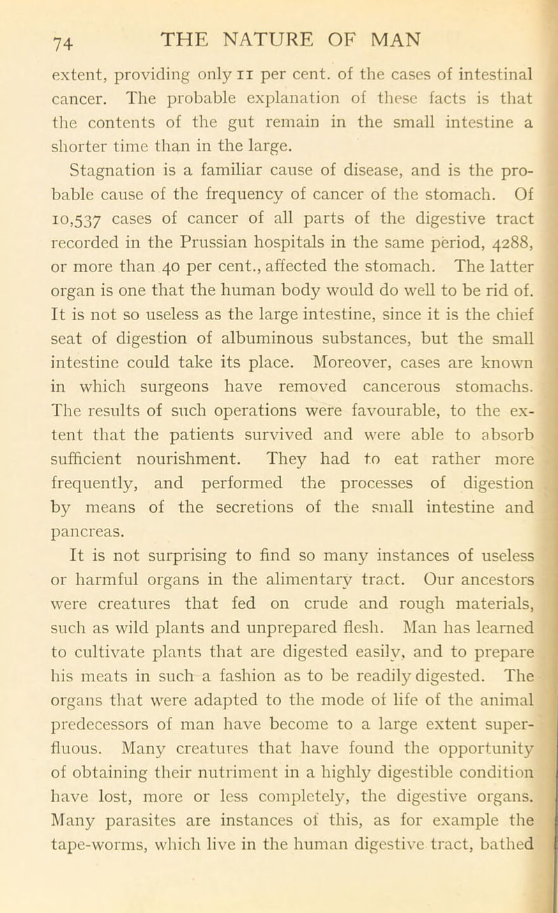 extent, providing only ii per cent, of the cases of intestinal cancer. The probable explanation of these facts is that the contents of the gut remain in the small intestine a shorter time than in the large. Stagnation is a familiar cause of disease, and is the pro- bable cause of the frequency of cancer of the stomach. Of 10,537 cases of cancer of all parts of the digestive tract recorded in the Prussian hospitals in the same period, 4288, or more than 40 per cent., affected the stomach. The latter organ is one that the human body would do well to be rid of. It is not so useless as the large intestine, since it is the chief seat of digestion of albuminous substances, but the small intestine could take its place. Moreover, cases are known in which surgeons have removed cancerous stomachs. The results of such operations were favourable, to the ex- « tent that the patients survived and were able to absorb j sufficient nourishment. They had to eat rather more frequently, and performed the processes of digestion by means of the secretions of the small intestine and pancreas. It is not surprising to find so many instances of useless or harmful organs in the alimentary tract. Our ancestors were creatures that fed on crude and rough materials, such as wild plants and unprepared flesh. Man has learned to cultivate plants that are digested easily, and to prepare his meats in such a fashion as to be readily digested. The organs that were adapted to the mode of life of the animal predecessors of man have become to a large extent super- fluous. Many creatures that have found the opportunity of obtaining their nutriment in a highly digestible condition have lost, more or less completely, the digestive organs. Many parasites are instances of this, as for example the tape-worms, which live in the human digestive tract, bathed