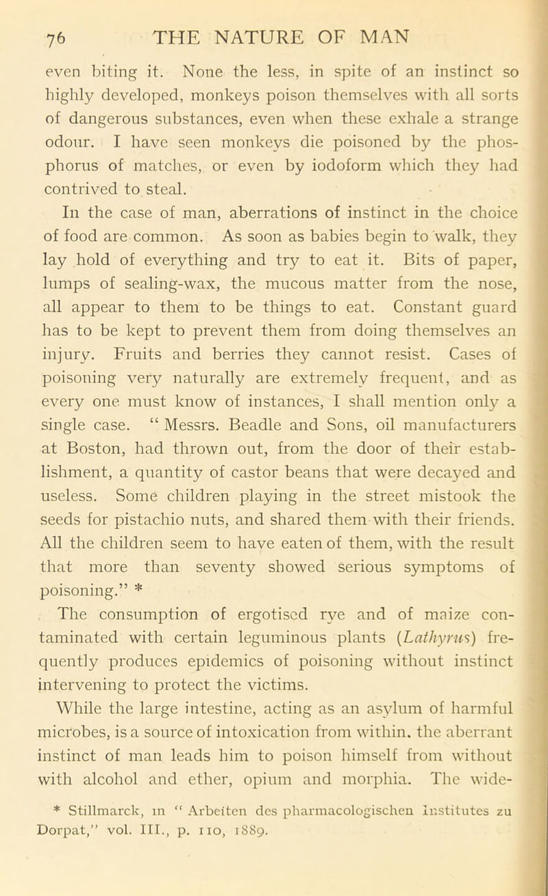 even biting it. None the less, in spite of an instinct so highly developed, monkeys poison themselves with all sorts of dangerous substances, even when these exhale a strange odour. I have seen monkeys die poisoned by the phos- phorus of matches, or even by iodoform which they liad contrived to steal. In the case of man, aberrations of instinct in the choice of food are common. As soon as babies begin to walk, they lay hold of everything and try to eat it. Bits of paper, lumps of sealing-wax, the mucous matter from the nose, all appear to them to be things to eat. Constant guard has to be kept to prevent them from doing themselves an injury. Fruits and berries they cannot resist. Cases of poisoning very naturally are extremely frequent, and as every one must know of instances, I shall mention only a single case. “ Messrs. Beadle and Sons, oil manufacturers at Boston, had thrown out, from the door of their estab- lishment, a quantity of castor beans that were decayed and useless. Some children playing in the street mistook the seeds for pistachio nuts, and shared them with their friends. All the children seem to have eaten of them, with the result that more than seventy showed serious symptoms of poisoning.” * The consumption of ergotiscd rye and of maize con- taminated with certain leguminous plants {Lathyrus) fre- quently produces epidemics of poisoning without instinct intervening to protect the victims. While the large intestine, acting as an asylum of harmful microbes, is a source of intoxication from within, the aberrant instinct of man leads him to poison himself from without with alcohol and ether, opium and morphia. The wide- * Stillmarck, in “ Arbeiten des phannacologischen Institutes zu Dorpat,” vol. III., p. no, 1889.
