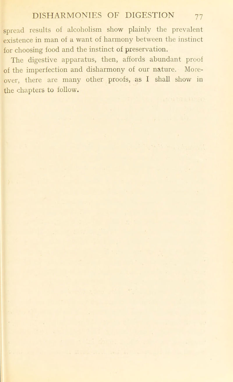 spread results of alcoholism show plainly the prevalent existence in man of a want of harmony between the instinct for choosing food and the instinct of preservation. The digestive apparatus, then, affords abundant proof of the imperfection and disharmony of our nature. More- over, there are many other proofs, as I shall show in tire chapters to follow.