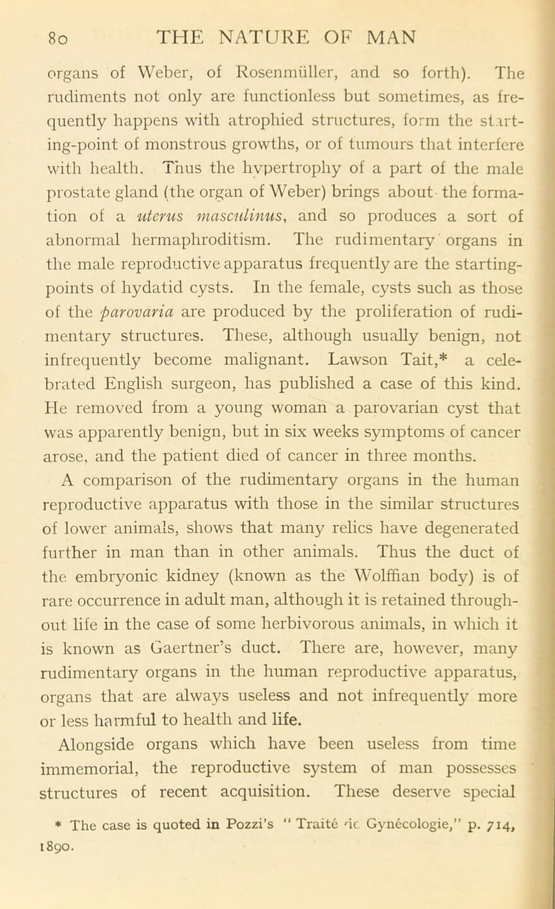 organs of Weber, of Rosenniiiller, and so forth). The rudiments not only are functionless but sometimes, as fre- quently happens with atrophied structures, form the start- ing-point of monstrous growths, or of tumours that interfere with health. Thus the hypertrophy of a part of the male prostate gland (the organ of Weber) brings about the forma- tion of a uterus masculinus, and so produces a sort of abnormal hermaphroditism. The rudimentary' organs in the male reproductive apparatus frequently are the starting- points of hydatid cysts. In the female, cysts such as those of the parovaria are produced by the proliferation of rudi- mentary structures. These, although usually benign, not infrequently become malignant. Lawson Tait,* a cele- brated English surgeon, has published a case of this kind. Fie removed from a young woman a parovarian cyst that was apparently benign, but in six weeks symptoms of cancer arose, and the patient died of cancer in three months. A comparison of the rudimentary organs in the human reproductive apparatus with those in the similar structures of lower animals, shows that many relics have degenerated further in man than in other animals. Thus the duct of the embryonic kidney (known as the Wolffian body) is of rare occurrence in adult man, although it is retained through- out life in the case of some herbivorous animals, in which it is known as Gaertner’s duct. There are, however, many rudimentary organs in the human reproductive apparatus, organs that are always useless and not infrequently more or less harmful to health and life. Alongside organs which have been useless from time immemorial, the reproductive system of man possesses structures of recent acquisition. These deserve special * The case is quoted in Pozzi’s “ Traite dc Gynecologie,” p. 714, 1890.