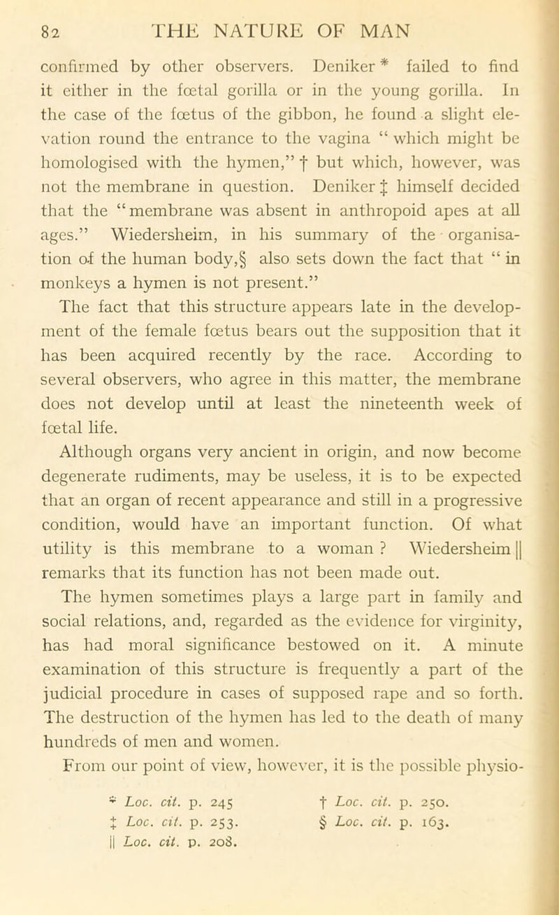 confirmed by other observers. Deniker * failed to find it either in the foetal gorilla or in the young gorilla. In the case of the foetus of the gibbon, he found a slight ele- vation round the entrance to the vagina “ which might be homologised with the hymen,” f but which, however, was not the membrane in question. Deniker J himself decided that the “membrane was absent in anthropoid apes at all ages.” Wiedersheim, in his summary of the ■ organisa- tion o-f the human body,§ also sets down the fact that “ in monkeys a hymen is not present.” The fact that this structure appears late in the develop- ment of the female foetus bears out the supposition that it has been acquired recently by the race. According to several observers, who agree in this matter, the membrane does not develop until at least the nineteenth week of foetal life. Although organs very ancient in origin, and now become degenerate rudiments, may be useless, it is to be expected that an organ of recent appearance and still in a progressive condition, would have an important function. Of what utility is this membrane to a woman ? Wiedersheim || remarks that its function has not been made out. The hymen sometimes plays a large part in family and social relations, and, regarded as the evidence for virginity, has had moral significance bestowed on it. A minute examination of this structure is frequently a part of the judicial procedure in cases of supposed rape and so forth. The destruction of the hymen has led to the death of many hundreds of men and women. From our point of view, however, it is the possible physio- * Loc. cit. p. 245 t Loc. cit. p. 253. ii Loc. cit. p. 208. t Loc. cit. p. 250. § Loc. cit. p. 163.