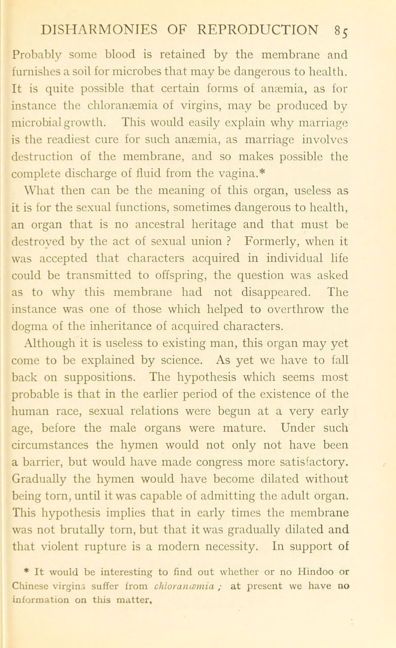 Probably some blood is retained by the membrane and furnishes a soil for microbes that may be dangerous to health. It is quite possible that certain forms of anaemia, as for instance the chloranaemia of virgins, may be produced by microbial growth. This would easily explain why marriage is the readiest cure for such ancemia, as marriage involves destruction of the membrane, and so makes possible the complete discharge of fluid from the vagina.* What then can be the meaning of this organ, useless as it is for the sexual functions, sometimes dangerous to health, an organ that is no ancestral heritage and that must be destroved by the act of sexual union ? Formerly, when it was accepted that characters acquired in individual life could be transmitted to offspring, the question was asked as to why this membrane had not disappeared. The instance was one of those which helped to overthrow the dogma of the inheritance of acquired characters. Although it is useless to existing man, this organ may yet come to be explained by science. As yet we have to fall back on suppositions. The hypothesis which seems most probable is that in the earlier period of the existence of the human race, sexual relations were begun at a very early age, before the male organs were mature. Under such circumstances the hymen would not only not have been a barrier, but would have made congress more satisfactory. Gradually the hymen would have become dilated without being torn, until it was capable of admitting the adult organ. This hypothesis implies that in early times the membrane was not brutally torn, but that it was gradually dilated and that violent rupture is a modern necessity. In support of * It would be interesting to find out whether or no Hindoo or Chinese virgins suffer from chloranismia ; at present we have no information on this matter.