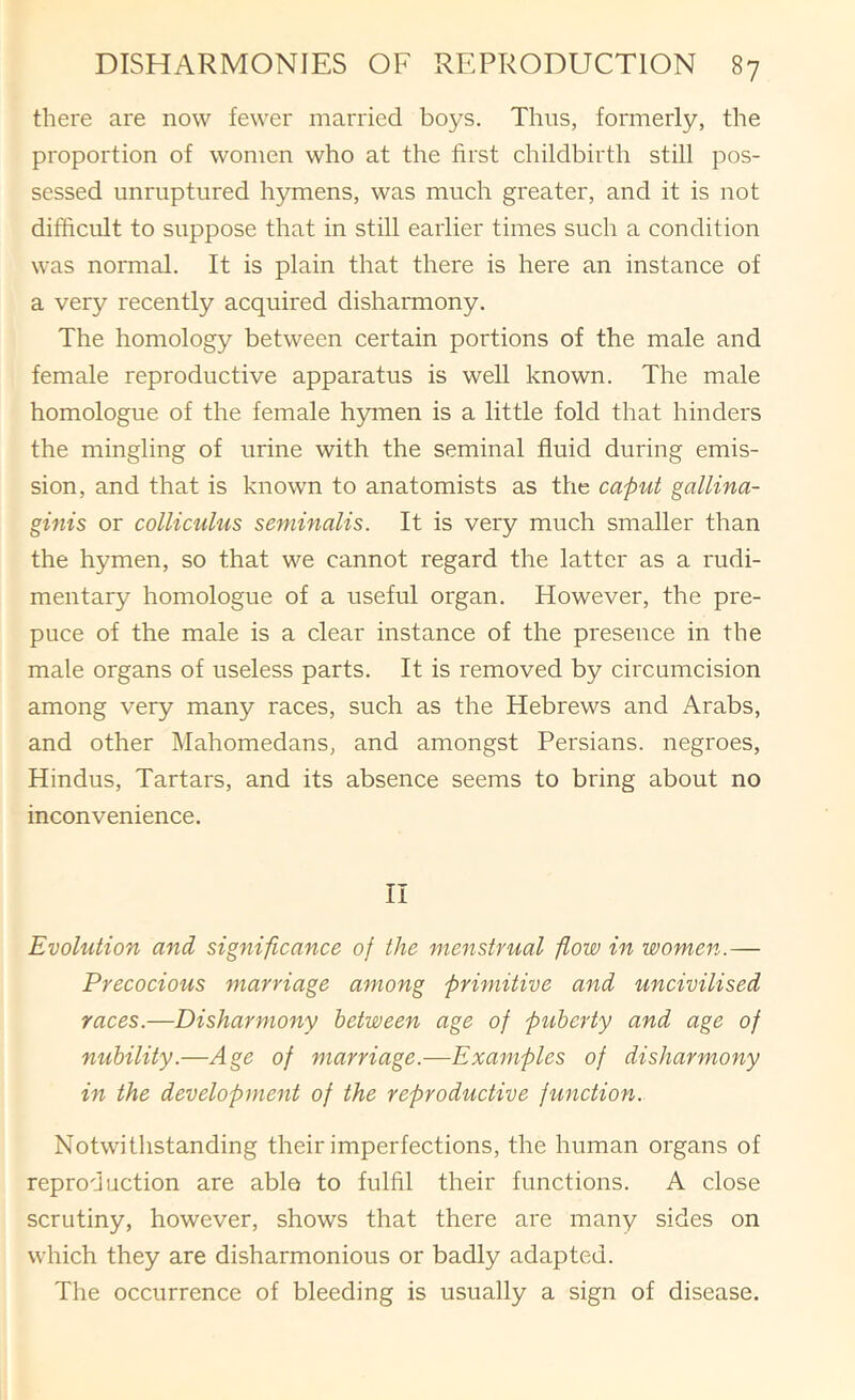 there are now fewer married boys. Thus, formerly, the proportion of women who at the first childbirth still pos- sessed imruptured hymens, was much greater, and it is not difficult to suppose that in still earlier times such a condition was normal. It is plain that there is here an instance of a very recently acquired disharmony. The homology between certain portions of the male and female reproductive apparatus is well known. The male homologue of the female hymen is a little fold that hinders the mingling of urine with the seminal fluid during emis- sion, and that is known to anatomists as the caput gallina- ginis or colliculus seminalis. It is very much smaller than the hymen, so that we cannot regard the latter as a rudi- mentary homologue of a useful organ. However, the pre- puce of the male is a clear instance of the presence in the male organs of useless parts. It is removed by circumcision among very many races, such as the Hebrews and Arabs, and other Mahomedans, and amongst Persians, negroes, Hindus, Tartars, and its absence seems to bring about no inconvenience. II Evolution and significance of the menstrual flow in women..— Precocious marriage among primitive and uncivilised races.—Disharmony between age of piiherty and age of nubility.—Age of marriage.—Examples of disharmony in the development of the reproductive function. Notwithstanding their imperfections, the human organs of reproduction are able to fulfil their functions. A close scrutiny, however, shows that there are many sides on which they are disharmonious or badly adapted. The occurrence of bleeding is usually a sign of disease.