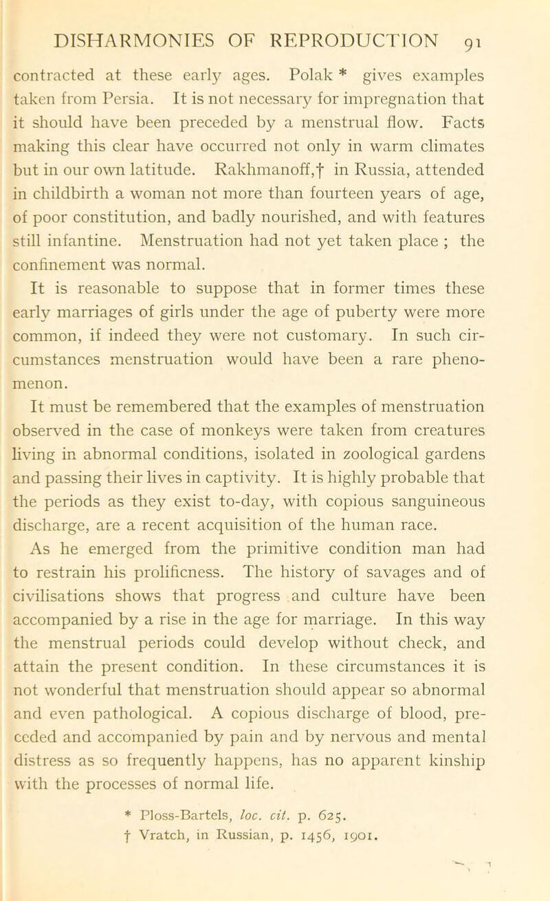 contracted at these early ages. Polak * gives examples taken from Persia. It is not necessary for impregnation that it should have been preceded by a menstrual flow. Facts making this clear have occurred not only in warm climates but in our own latitude. Rakhmanoff,t in Russia, attended in childbirth a woman not more than fourteen years of age, of poor constitution, and badly nourished, and with features still infantine. Menstruation had not yet taken place ; the confinement was normal. It is reasonable to suppose that in former times these early marriages of girls under the age of puberty were more common, if indeed they were not customary. In such cir- cumstances menstruation would have been a rare pheno- menon. It must be remembered that the examples of menstruation observed in the case of monkeys were taken from creatures living in abnormal conditions, isolated in zoological gardens and passing their lives in captivity. It is highly probable that the periods as they exist to-day, with copious sanguineous discharge, are a recent acquisition of the human race. As he emerged from the primitive condition man had to restrain his prolificness. The history of savages and of civilisations shows that progress and culture have been accompanied by a rise in the age for marriage. In this way the menstrual periods could develop without check, and attain the present condition. In these circumstances it is not wonderful that menstruation should appear so abnormal and even pathological. A copious discharge of blood, pre- ceded and accompanied by pain and by nervous and mental distress as so frequently happens, has no apparent kinship with the processes of normal life. * Ploss-Bartels, loc. cit. p. 625. t Vratch, in Russian, p. 1456, 1901.