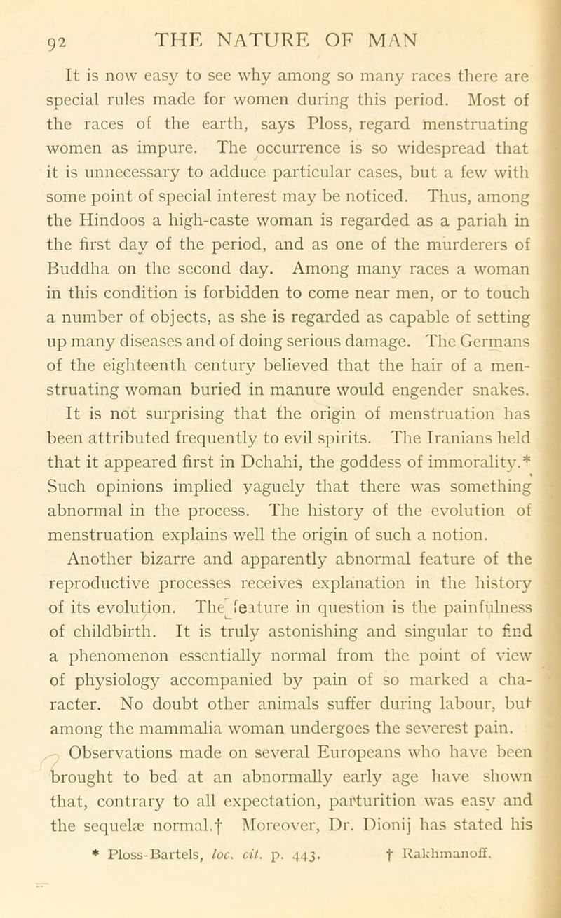 It is now easy to see why among so many races there are special rules made for women during this period. Most of the races of the earth, says Floss, regard menstruating women as impure. The occurrence is so widespread that it is unnecessary to adduce particular cases, but a few with some point of special interest may be noticed. Thus, among the Hindoos a high-caste woman is regarded as a pariah in the first day of the period, and as one of the murderers of Buddha on the second day. Among many races a woman in this condition is forbidden to come near men, or to touch a number of objects, as she is regarded as capable of setting up many diseases and of doing serious damage. The Germans of the eighteenth century believed that the hair of a men- struating woman buried in manure would engender snakes. It is not surprising that the origin of menstruation has been attributed frequently to evil spirits. The Iranians held that it appeared first in Dchahi, the goddess of immorality.* Such opinions implied yaguely that there was something abnormal in the process. The history of the evolution of menstruation explains well the origin of such a notion. Another bizarre and apparently abnormal feature of the reproductive processes receives explanation in the history of its evolution. TheNeature in question is the painfulness of childbirth. It is truly astonishing and singular to find a phenomenon essentially normal from the point of view of physiology accompanied by pain of so marked a cha- racter. No doubt other animals suffer during labour, but among the mammalia woman undergoes the severest pain. Observations made on several Europeans who have been brought to bed at an abnormally early age have shown that, contrary to all expectation, parturition was easy and the sequelae normal.f Moreover, Dr. Dionij has stated his * Ploss-Bai’tels, loc, cil. p. 443. f Rakhmanoll.