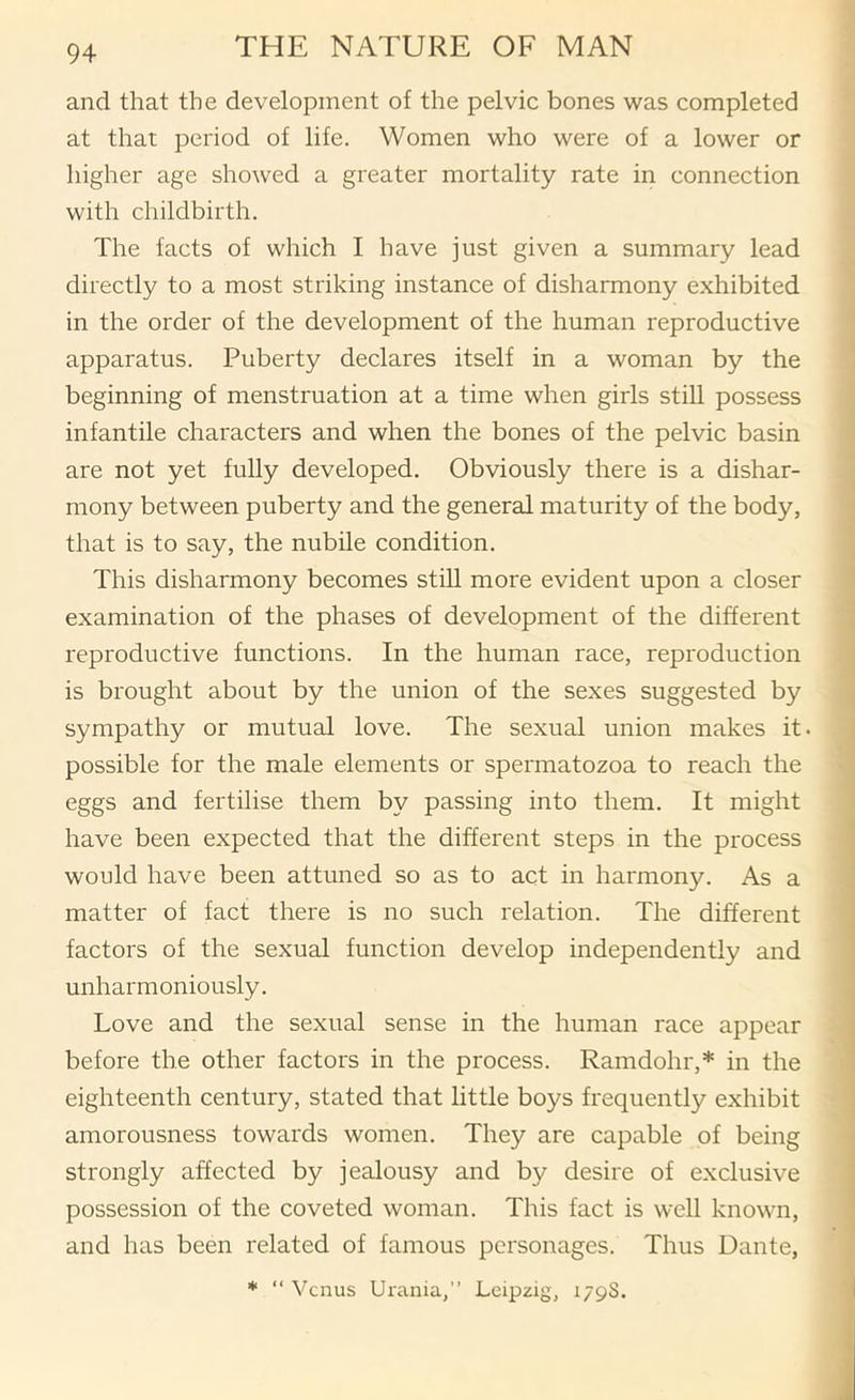 and that the development of the pelvic bones was completed at that period of life. Women who were of a lower or higher age showed a greater mortality rate in connection with childbirth. The facts of which I have just given a summary lead directly to a most striking instance of disharmony exhibited in the order of the development of the human reproductive apparatus. Puberty declares itself in a woman by the beginning of menstruation at a time when girls still possess infantile characters and when the bones of the pelvic basin are not yet fully developed. Obviously there is a dishar- mony between puberty and the genered maturity of the body, that is to say, the nubile condition. This disharmony becomes stiU more evident upon a closer examination of the phases of development of the different reproductive functions. In the human race, reproduction is brought about by the union of the sexes suggested by sympathy or mutual love. The sexual union makes it. possible for the male elements or spermatozoa to reach the eggs and fertilise them by passing into them. It might have been expected that the different steps in the process would have been attuned so as to act in harmony. As a matter of fact there is no such relation. The different factors of the sexual function develop independently and unharmoniously. Love and the sexual sense in the human race appear before the other factors in the process. Ramdohr,* in the eighteenth century, stated that little boys frequently exhibit amorousness towards women. They are capable of being strongly affected by jealousy and by desire of exclusive possession of the coveted woman. This fact is weU known, and has been related of famous personages. Thus Dante, * “ Venus Urania,” Leipzig, 179S.