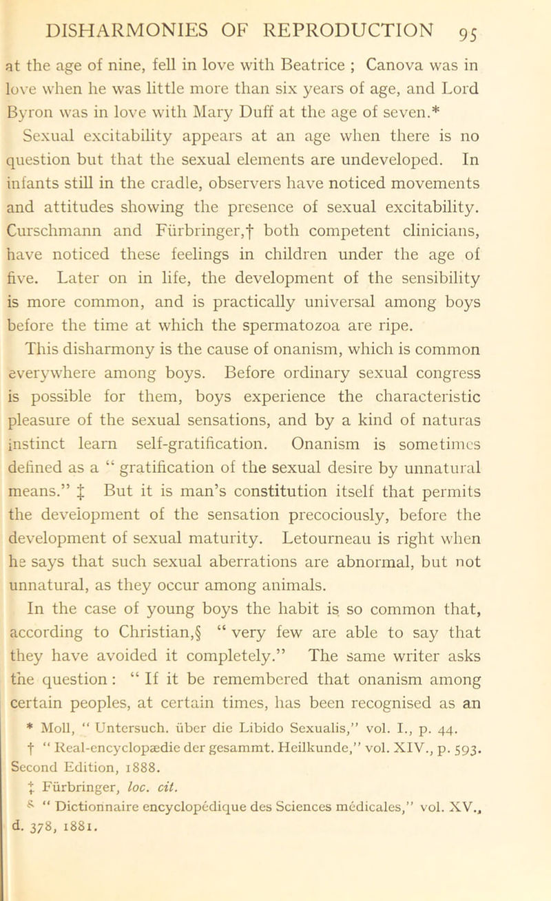 at the age of nine, fell in love with Beatrice ; Canova was in love when he was little more than six years of age, and Lord Byron was in love with Mary Duff at the age of seven.* Sexual excitability appears at an age when there is no question but that the sexual elements are undeveloped. In infants still in the cradle, observers have noticed movements and attitudes showing the presence of sexual excitability. Curschmann and Furbringer,f both competent clinicians, have noticed these feelings in children under the age of five. Later on in life, the development of the sensibility is more common, and is practically universal among boys before the time at which the spermatozoa are ripe. This disharmony is the cause of onanism, which is common everywhere among boys. Before ordinary sexual congress is possible for them, boys experience the characteristic pleasure of the sexual sensations, and by a kind of naturas instinct learn self-gratification. Onanism is sometimes defined as a “ gratification of the sexual desire by unnatural means.” { But it is man’s constitution itself that permits the development of the sensation precociously, before the development of sexual maturity. Letourneau is right when he says that such sexual aberrations are abnormal, but not unnatural, as they occur among animals. In the case of young boys the habit is. so common that, according to Christian,§ “ very few are able to say that they have avoided it completely.” The same writer asks the question: “ If it be remembered that onanism among certain peoples, at certain times, has been recognised as an * Moll, “ Untcrsuch. iiber die Libido Sexualis,” vol. I., p. 44. t “ Keal-cncyclopaedie dcr gesammt. Heilkunde,” vol. XIV., p. 593. Second Edition, 1888. X Fiirbringer, loc. cit. ^ “ Dictionnaire encyclopedique des Sciences medicales,” vol. XV., d. 378, 1881.