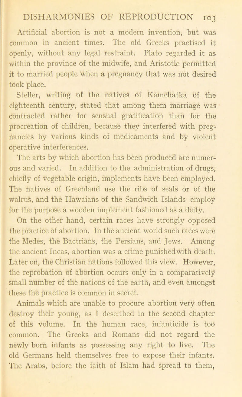 Artificial abortion is not a modern invention, but was common in ancient times. The old Greeks practised it openly, without any legal restraint. Plato regarded it as within the province of the midwife, and Aristotlje permitted it to married people when a pregnancy that was not desired took place. Steller, writing of the natives of Kamchatka of the eighteenth century, stated that among them marriage was contracted rather for sensual gratification than for the procreation of children, because they interfered with preg' nancies by various kinds of medicaments and by violent operative interferences. The arts by which abortion has been produced are numer- ous and varied. In addition to the administration of drugs, chiefly of vegetable origin, implements have been employed. The natives of Greenland use the ribs of seals or of the walrus, and the Hawaians of the Sandwich Islands employ for the purpose a wooden implement fashioned as a deity. On the other hand, certain races have strongly opposed the practice of abortion. In the ancient world such races were the Medes, the Bactrians, the Persians, and Jews. Among the ancient Incas, abortion was a crime punished with death. Later on, the Christian nations followed this view. However, the reprobation of abortion occurs only in a comparatively small number of the nations of the earth, and even amongst these the practice is common in secret. Animals which are unable to procure abortion very often destroy their young, as I described in the second chapter of this volume. In the human race, infanticide is too common. The Greeks and Romans did not regard the newly born infants as possessing any right to live. The old Germans held themselves free to expose their infants. The Arabs, before the faith of Islam had spread to them,