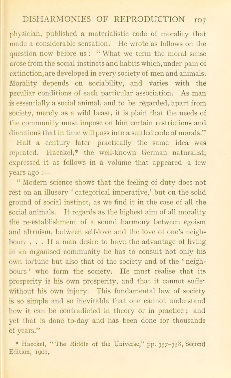 ph3^5ician, published a materialistie code of morality that made a considerable sensation. He wrote as follows on the question now before us : “ What we term the moral sense arose from the social instincts and habits which, under pain of extinction, are developed in every society of men and animals. Morality depends on sociability, and varies with the peculiar conditions of each particular association. As man is essentiaUy a social animal, and to be regarded, apart from society, merely as a wild beast, it is plain that the needs of the community must impose on him certain restrictions and directions that in time wiU pass into a settled code of morals.” Half a century later practically the same idea was repeated. Haeckel,* the well-known German naturalist, expressed it as follows in a volume that appeared a few years ago ;— “ iModern science shows that the feeling of duty does not rest on an illusory ‘ categorical imperative,’ but on the solid ground of social instinct, as we find it in the case of all the social animals. It regards as the highest aim of all morality the re-establishment of a sound harmony between egoism and altruism, between self-love and the love of one’s neigh- bour? ... If a man desire to have the advantage of living in an organised community he has to consult not only his own fortune but also that of the society and of the ‘ neigh- bours ’ who form the society. He must realise that its prosperity is his own prosperity, and that it cannot suffe*' without his own injury. This fundamental law of society is so simple and so inevitable that one cannot understand how it can be contradicted in theory or in practice ; and yet that is done to-day and has been done for thousands of years.” * Haeckel, “The Riddle pf thp Universe,” pp. 357-358, Second Edition, 1901,