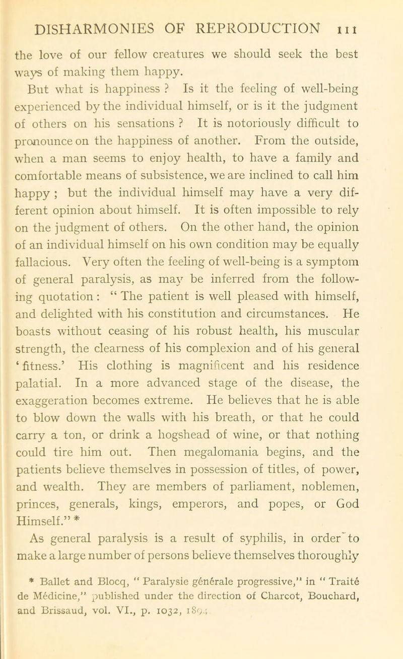 the love of our fellow creatures we should seek the best wa}^ of making them happy. But what is happiness ? Is it the feeling of well-being experienced by the individual himself, or is it the judgment of others on his sensations ? It is notoriously difficult to pronounce on the happiness of another. From the outside, when a man seems to enjoy health, to have a family and comfortable means of subsistence, we are inclined to call him happy ; but the individual himself may have a very dif- ferent opinion about himself. It is often impossible to rely on the judgment of others. On the other hand, the opinion of an individual himself on his own condition may be equally fallacious. Very often the feeling of well-being is a symptom of general paralysis, as ma\^ be inferred from the follow- ing quotation : “ The patient is well pleased with himself, and delighted with his constitution and circumstances. He boasts without ceasing of his robust health, his muscular strength, the clearness of his complexion and of his general ‘ fitness.’ His clothing is magnificent and his residence palatial. In a more advanced stage of the disease, the exaggeration becomes extreme. He believes that he is able to blow down the walls with his breath, or that he could carry a ton, or drink a hogshead of wine, or that nothing could tire him out. Then megalomania begins, and the patients believe themselves in possession of titles, of power, and wealth. They are members of parliament, noblemen, princes, generals, kings, emperors, and popes, or God Himself.” * As general paralysis is a result of syphilis, in order'to make a large number of persons believe themselves thoroughly * Ballet and Blocq, “ Paralysie g6n6rale progressive,” in “ Traite de Medicine,” published under the direction of Charcot, Bouchard, and Brissaud, vol. VI., p. 1032, iSg.;