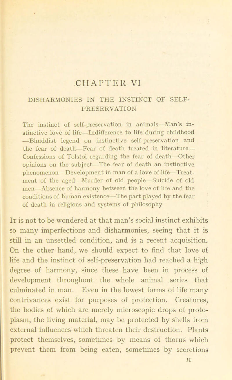 CHAPTER VI DISHARMONIES IN THE INSTINCT OF SELF- PRESERVATION The instinct of self-preservation in animals—Man’s in- stinctive love of life—Indifference to life during childhood —Bhuddist legend on instinctive self-preservation and the fear of death—Fear of death treated in literature— Confessions of Tolstoi regarding the fear of death—Other opinions on the subject—The fear of death an instinctive phenomenon—Development in man of a love of life—Treat- ment of the aged—Murder of old people—Suicide of old men—Absence of harmony between the love of life and the conditions of human existence—The part played by the fear of death in rehgions and systems of philosophy It is not to be wondered at that man’s social instinct exhibits so many imperfections and disharmonies, seeing that it is still in an unsettled condition, and is a recent acquisition. On the other hand, we should expect to find that love of life and the instinct of self-preservation had reached a high degree of harmony, since these have been in process of development throughout the whole animal series that culminated in man. Even in the lowest forms of life many contrivances exist for purposes of protection. Creatures, the bodies of which are merely microscopic drops of proto- plasm, the living material, may be protected by shells from external influences which threaten their destruction. Plants protect themselves, sometimes by means of thorns which prevent them from being eaten, sometimes by secretions H