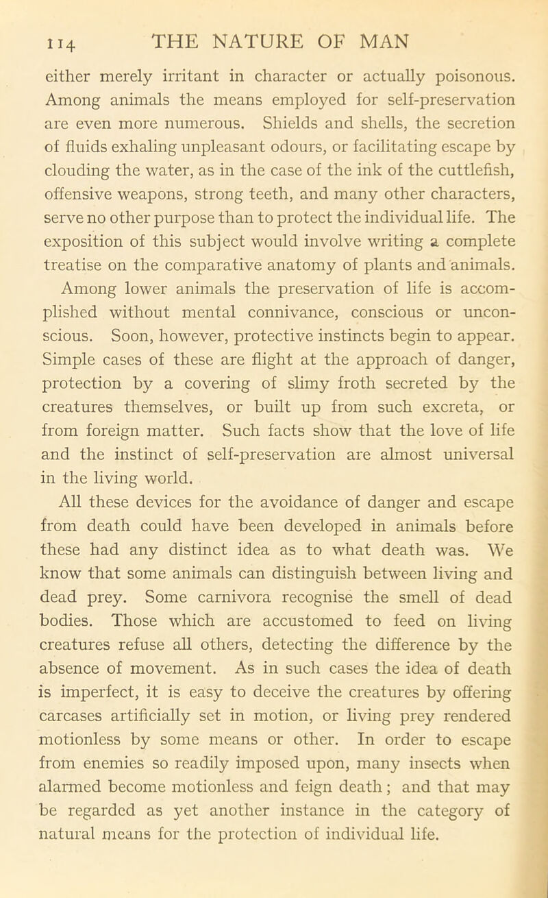 either merely irritant in character or actually poisonous. Among animals the means employed for self-preservation are even more numerous. Shields and shells, the secretion of fluids exhaling unpleasant odours, or facilitating escape by clouding the water, as in the case of the ink of the cuttlefish, offensive weapons, strong teeth, and many other characters, serve no other purpose than to protect the individual life. The exposition of this subject would involve writing a complete treatise on the comparative anatomy of plants and animals. Among lower animals the preservation of life is accom- plished without mental connivance, conscious or uncon- scious. Soon, however, protective instincts begin to appear. Simple cases of these are flight at the approach of danger, protection by a covering of slimy froth secreted by the creatures themselves, or built up from such excreta, or from foreign matter. Such facts show that the love of life and the instinct of self-preservation are almost universal in the living world. All these devices for the avoidance of danger and escape from death could have been developed in animals before these had any distinct idea as to what death was. We know that some animals can distinguish between living and dead prey. Some carnivora recognise the smell of dead bodies. Those which are accustomed to feed on living creatures refuse all others, detecting the difference by the absence of movement. As in such cases the idea of death is imperfect, it is easy to deceive the creatures by offering carcases artificially set in motion, or living prey rendered motionless by some means or other. In order to escape from enemies so readily imposed upon, many insects when alarmed become motionless and feign death; and that may be regarded as yet another instance in the category of natural means for the protection of individual life.