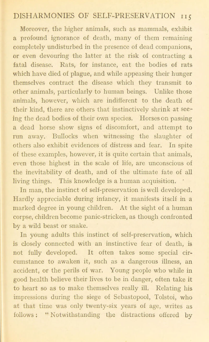 Moreover, the higher animals, such as mammals, exhibit a profound ignorance of death, many of them remaining completely undisturbed in the presence of dead companions, or even devouring the latter at the risk of contracting a fatal disease. Rats, for instance, eat the bodies of rats which have died of plague, and while appeasing their hunger themselves contract the disease which they transmit to other animals, particularly to human beings. Unlike those animals, however, which are indifferent to the death of their kind, there are others that instinctively shrink at see- ing the dead bodies of their own species. Horses on passing a dead horse show signs of discomfort, and attempt to run away. Bullocks when witnessing the slaughter of others also exhibit evidences of distress and fear. In spite of these examples, however, it is quite certain that animals, even those highest in the scale of life, are unconscious of the inevitability of death, and of the ultimate fate of aU living things. This knowledge is a human acquisition. ‘ In man, the instinct of self-preservation is well developed. Hardly appreciable during infancy, it manifests itself in a marked degree in young children. At the sight of a human corpse, children become panic-stricken, as though confronted by a wild beast or snake. In young adults this instinct of self-preservation, which is closely connected with an instinctive fear of death, is not fully developed. It often takes some special cir- cumstance to awaken it, such as a dangerous illness, an accident, or the perils of war. Young people who while in good health believe their lives to be in danger, often take it to heart so as to make themselves really ill. Relating his impressions during the siege of Sebastopool, Tolstoi, who at that time was only twenty-six years of age, writes as follows: “ Notwithstanding the distractions offered by