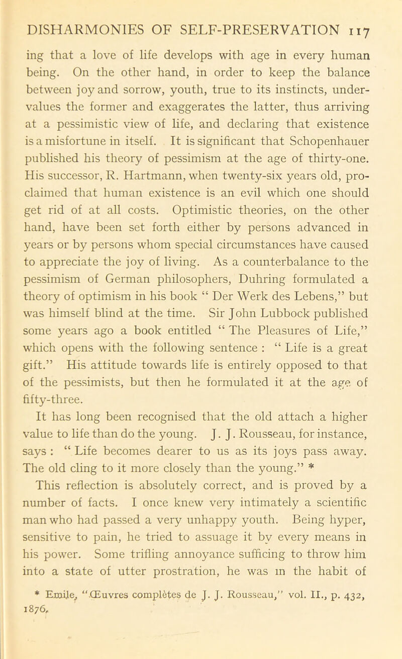 ing that a love of life develops with age in every human being. On the other hand, in order to keep the balance between joy and sorrow, youth, true to its instincts, under- values the former and exaggerates the latter, thus arriving at a pessimistic view of life, and declaring that existence is a misfortune in itself. It is significant that Schopenhauer published his theory of pessimism at the age of thirty-one. His successor, R. Hartmann, when twenty-six years old, pro- claimed that human existence is an evil which one should get rid of at all costs. Optimistic theories, on the other hand, have been set forth either by persons advanced in years or by persons whom special circumstances have caused to appreciate the joy of living. As a counterbalance to the pessimism of German philosophers, Duhring formulated a theory of optimism in his book “ Der Werk des Lebens,” but was himself blind at the time. Sir John Lubbock published some years ago a book entitled “ The Pleasures of Life,” which opens with the following sentence : “ Life is a great gift.” His attitude towards life is entirely opposed to that of the pessimists, but then he formulated it at the age of fifty-three. It has long been recognised that the old attach a higher value to life than do the young. J. J. Rousseau, for instance, says : “ Life becomes dearer to us as its joys pass away. The old cling to it more closely than the young.” * This reflection is absolutely correct, and is proved by a number of facts. I once knew very intimately a scientific man who had passed a very unhappy youth. Being hyper, sensitive to pain, he tried to assuage it by every means in his power. Some trifling annoyance sufficing to throw him into a state of utter prostration, he was in the habit of * Emijie^ “CEuvres completes de J. J. Rousseau,” vol. II., p. 432, 1876,