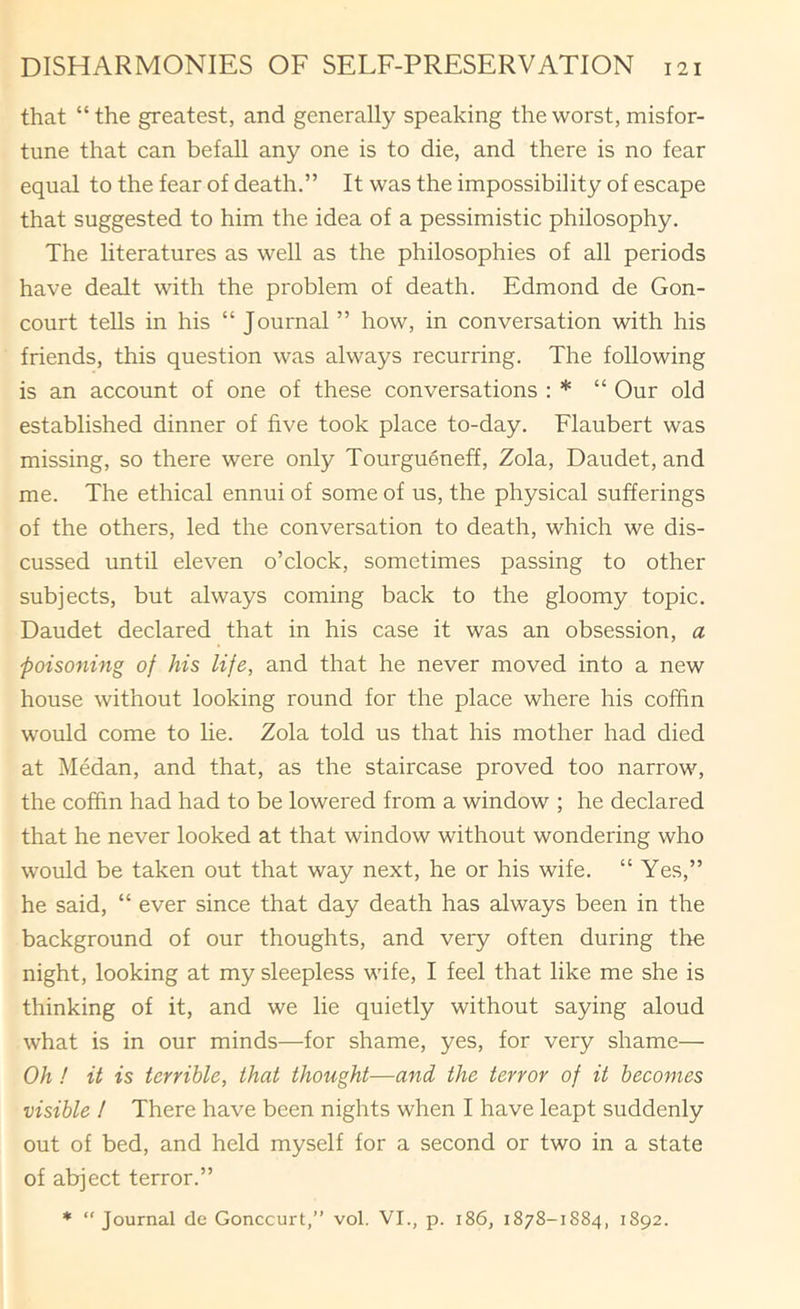 that “ the greatest, and generally speaking the worst, misfor- tune that can befall any one is to die, and there is no fear equal to the fear of death,” It was the impossibility of escape that suggested to him the idea of a pessimistic philosophy. The literatures as well as the philosophies of all periods have dealt with the problem of death. Edmond de Gon- court teUs in his “ Journal ” how, in conversation with his friends, this question was always recurring. The following is an account of one of these conversations : * “ Our old established dinner of five took place to-day. Flaubert was missing, so there were only Tourgueneff, Zola, Daudet, and me. The ethical ennui of some of us, the physical sufferings of the others, led the conversation to death, which we dis- cussed until eleven o’clock, sometimes passing to other subjects, but always coming back to the gloomy topic. Daudet declared that in his case it was an obsession, a poisoning of his life, and that he never moved into a new house without looking round for the place where his coffin would come to lie. Zola told us that his mother had died at Medan, and that, as the staircase proved too narrow, the coffin had had to be lowered from a window ; he declared that he never looked at that window without wondering who would be taken out that way next, he or his wife. “ Yes,” he said, “ ever since that day death has always been in the background of our thoughts, and very often during the night, looking at my sleepless wife, I feel that like me she is thinking of it, and we lie quietly without saying aloud what is in our minds—for shame, yes, for very shame— Oh! it is terrible, that thought—and the terror of it becomes visible I There have been nights when I have leapt suddenly out of bed, and held myself for a second or two in a state of abject terror.” * “Journal de Gonccurt,” vol. VI., p. i86, 1878-1884, 1892.