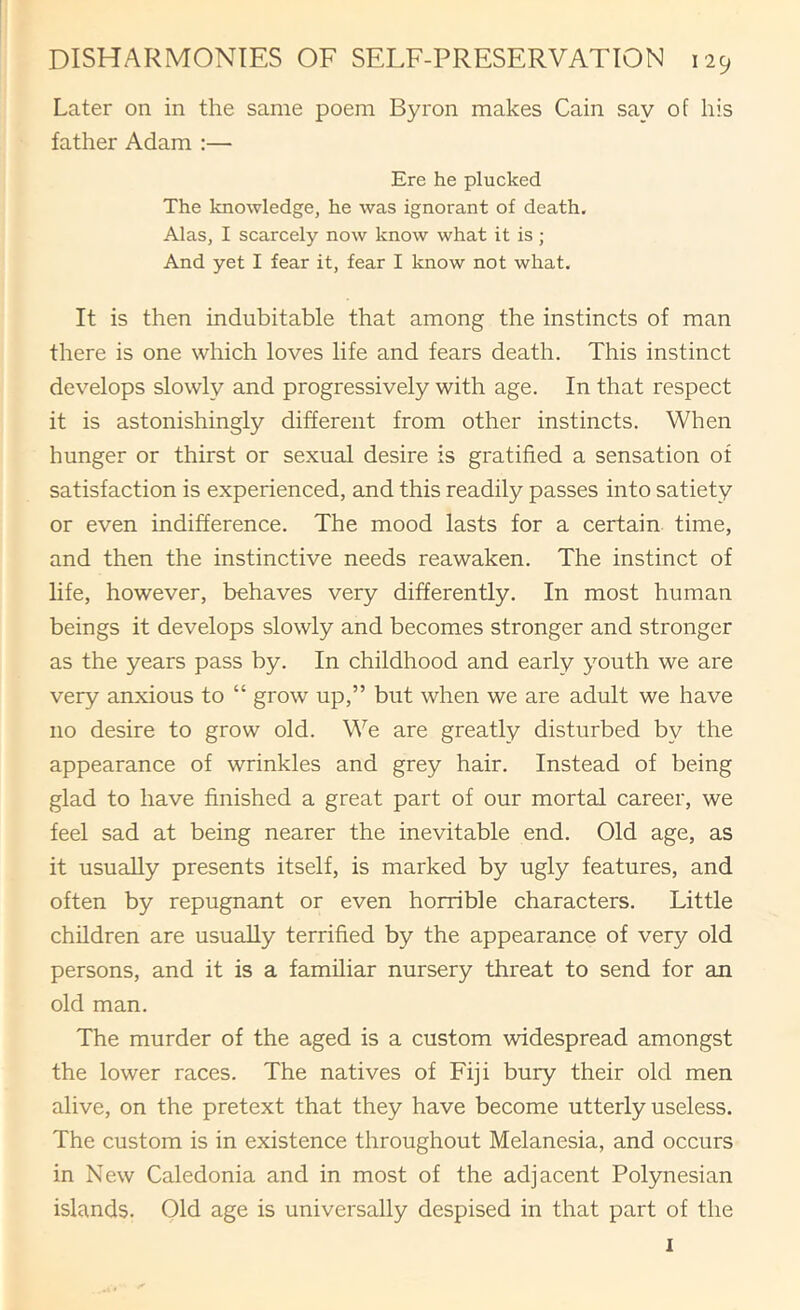 Later on in the same poem Byron makes Cain say of his father Adam :— Ere he plucked The knowledge, he was ignorant of death, Alas, I scarcely now know what it is ; And yet I fear it, fear I know not what. It is then indubitable that among the instincts of man there is one which loves life and fears death. This instinct develops slowly and progressively with age. In that respect it is astonishingly different from other instincts. When hunger or thirst or sexual desire is gratified a sensation of satisfaction is experienced, and this readily passes into satiety or even indifference. The mood lasts for a certain time, and then the instinctive needs reawaken. The instinct of life, however, behaves very differently. In most human beings it develops slowly and becomes stronger and stronger as the years pass by. In childhood and early youth we are very anxious to “ grow up,” but when we are adult we have no desire to grow old. We are greatly disturbed by the appearance of wrinkles and grey hair. Instead of being glad to have finished a great part of our mortal career, we feel sad at being nearer the inevitable end. Old age, as it usually presents itself, is marked by ugly features, and often by repugnant or even horrible characters. Little children are usually terrified by the appearance of very old persons, and it is a familiar nursery threat to send for an old man. The murder of the aged is a custom widespread amongst the lower races. The natives of Fiji bury their old men alive, on the pretext that they have become utterly useless. The custom is in existence throughout Melanesia, and occurs in New Caledonia and in most of the adjacent Polynesian islands. Old age is universally despised in that part of the 1