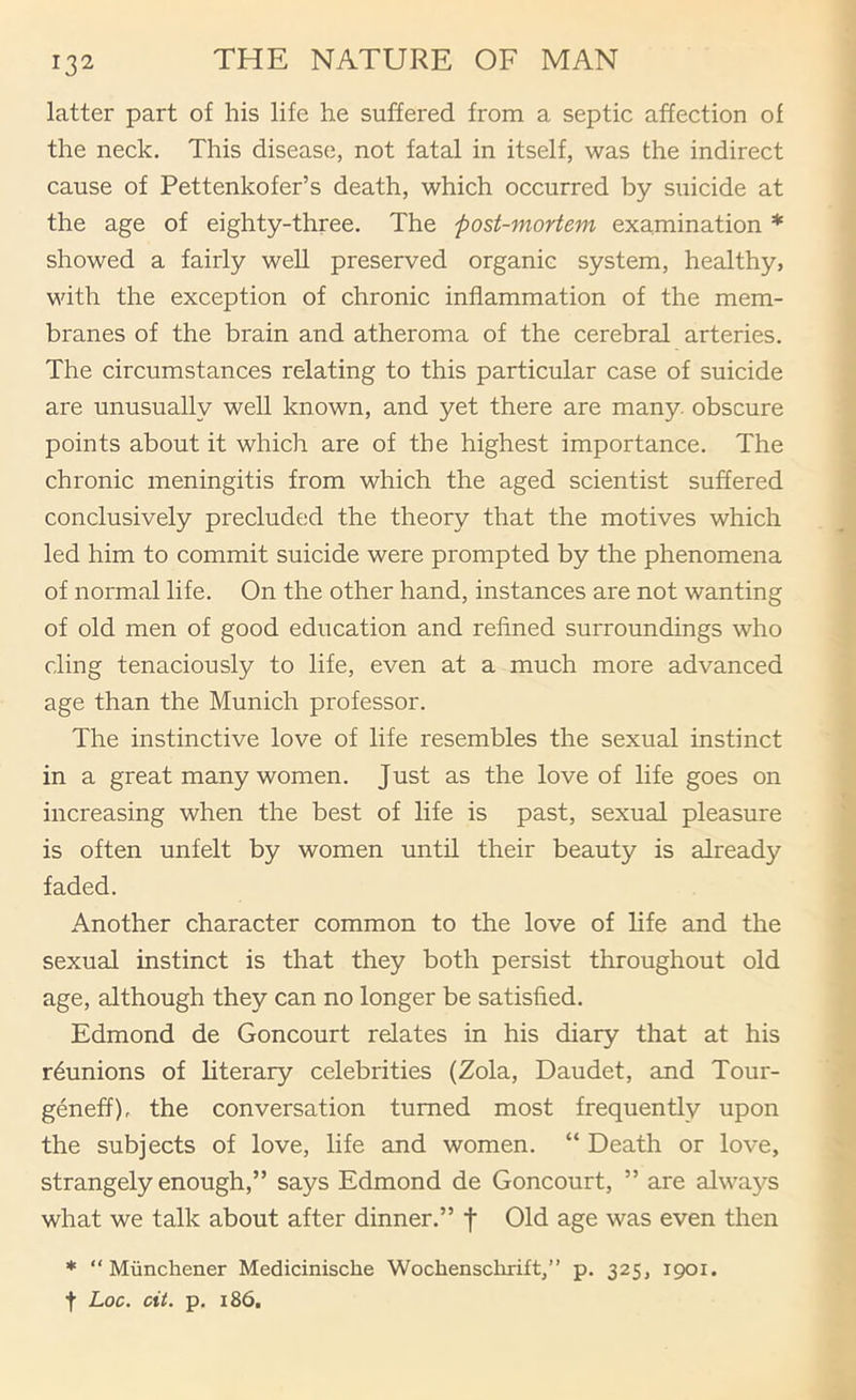 latter part of his life he suffered from a septic affection of the neck. This disease, not fatal in itself, was the indirect cause of Pettenkofer’s death, which occurred by suicide at the age of eighty-three. The post-mortem examination * showed a fairly well preserved organic system, healthy, with the exception of chronic inflammation of the mem- branes of the brain and atheroma of the cerebral arteries. The circumstances relating to this particular case of suicide are unusually well known, and yet there are many, obscure points about it which are of the highest importance. The chronic meningitis from which the aged scientist suffered conclusively precluded the theory that the motives which led him to commit suicide were prompted by the phenomena of normal life. On the other hand, instances are not wanting of old men of good education and reflned surroundings who cling tenaciously to life, even at a much more advanced age than the Munich professor. The instinctive love of life resembles the sexual instinct in a great many women. Just as the love of life goes on increasing when the best of life is past, sexual pleasure is often unfelt by women until their beauty is already faded. Another character common to the love of life and the sexual instinct is that they both persist throughout old age, although they can no longer be satisfied. Edmond de Goncourt relates in his diary that at his reunions of literary celebrities (Zola, Daudet, and Tour- geneff)r the conversation turned most frequently upon the subjects of love, life and women. “ Death or love, strangely enough,” says Edmond de Goncourt, ” are always what we talk about after dinner.” f Old age was even then * “ Munchener Medicinische Wochenschrift,” p. 325, 1901. t Loc. cit. p. 186.