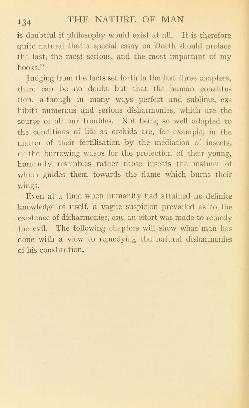 134 is doubtful if philosophy would exist at all. It is therefore quite natural that a special essay on Death should preface the last, the most serious, and the most important of my books.” Judging from the facts set forth in the last three chapters, there can be no doubt but that the human constitu- tion, although in many ways perfect and sublime, ex- hibits numerous and serious disharmonies, which are the source of all our troubles. Not being so well adapted to the conditions of life as orchids are, for example, in the matter of their fertilisation by the mediation of insects, or the burrowing wasps for the protection of their young, humanity resembles rather those insects the instinct of which guides them towards the flame which bums their wings. Even at a time when humanity had attained no definite knowledge of itself, a vague suspicion prevailed as to the existence of disharmonies, and an ettort was made to remedy the evil. The following chapters will show what man has done with a view to remedying the natural disharmonies of his constitution.