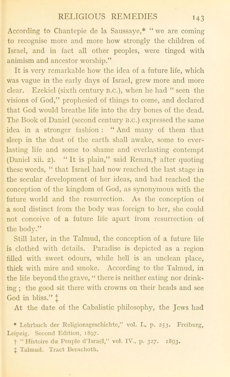 According to Chantepie de la Saussaye,* “ we are coming to recognise more and more how strongly the children of Israel, and in fact all other peoples, were tinged with animism and ancestor worship.” It is very remarkable how the idea of a future life, which was vague in the early days of Israel, grew more and more clear. Ezekiel (sixth century b.c.), when he had “ seen the visions of God,” prophesied of things to come, and declared that God would breathe life into the dry bones of the dead. The Book of Daniel (second century b.c.) expressed the same idea in a stronger fashion : “ And many of them that sleep in the dust of the earth shall awake, some to ever- lasting life and some to shame and everlasting contempt (Daniel xii. 2). “ It is plain,” said Renan,f after quoting these words, “ that Israel had now reached the last stage in the secular development of her ideas, and had reached the conception of the kingdom of God, as synonymous with the future world and the resurrection. As the conception of a soul distinct from the body was foreign to her, she could not conceive of a future life apart from resurrection of the body.” Still later, in the Talmud, the conception of a future life is clothed with details. Paradise is depicted as a region filled with sweet odours, while hell is an unclean place, thick with mire and smoke. According to the Talmud, in the life beyond the grave, “ there is neither eating nor drink- ing ; the good sit there with crowns on their heads and see God in bliss.” | At the date of the Cabalistic philosophy, the Jews had * Lchrbuch der Religionsgeschichte,” vol. I., p. 253. Freiburg, Leipzig. Second Edition, 1897. t “ Histoire du Peuple d’Israel,” vol. IV., p. 327. 1893, X Talmud. Tract Berachoth.