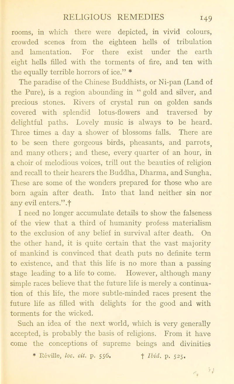 rooms, in which there were depicted, in vivid colours, crowded scenes from the eighteen hells of tribulation and lamentation. For there exist under the earth eight heUs filled with the torments of fire, and ten with the equally terrible horrors of ice.” * The paradise of the Chinese Buddhists, or Ni-pan (Land of the Pure), is a region abounding in “ gold and silver, and precious stones. Rivers of crystal run on golden sands covered with splendid lotus-flowers and traversed by delightful paths. Lovely music is always to be heard. Three times a day a shower of blossoms falls. There are to be seen there gorgeous birds, pheasants, and parrots^ and many others; and these, every quarter of an hour, in a choir of melodious voices, trill out the beauties of religion and recall to their hearers the Buddha, Dharma, and Sungha. These are some of the wonders prepared for those who are bom again after death. Into that land neither sin nor any evil enters.’hf I need no longer accumulate details to show the falseness of the view that a third of humanity profess materialism to the exclusion of any belief in survival after death. On the other hand, it is quite certain that the vast majority of mankind is convinced that death puts no definite term to existence, and that this life is no more than a passing stage leading to a life to come. However, although many simple races believe that the future life is merely a continua- tion of this life, the more subtle-minded races present the future life as filled with delights for the good and with torments for the wicked. Such an idea of the next world, which is very generally accepted, is probably the basis of religions. From it have come the conceptions of supreme beings and divinities