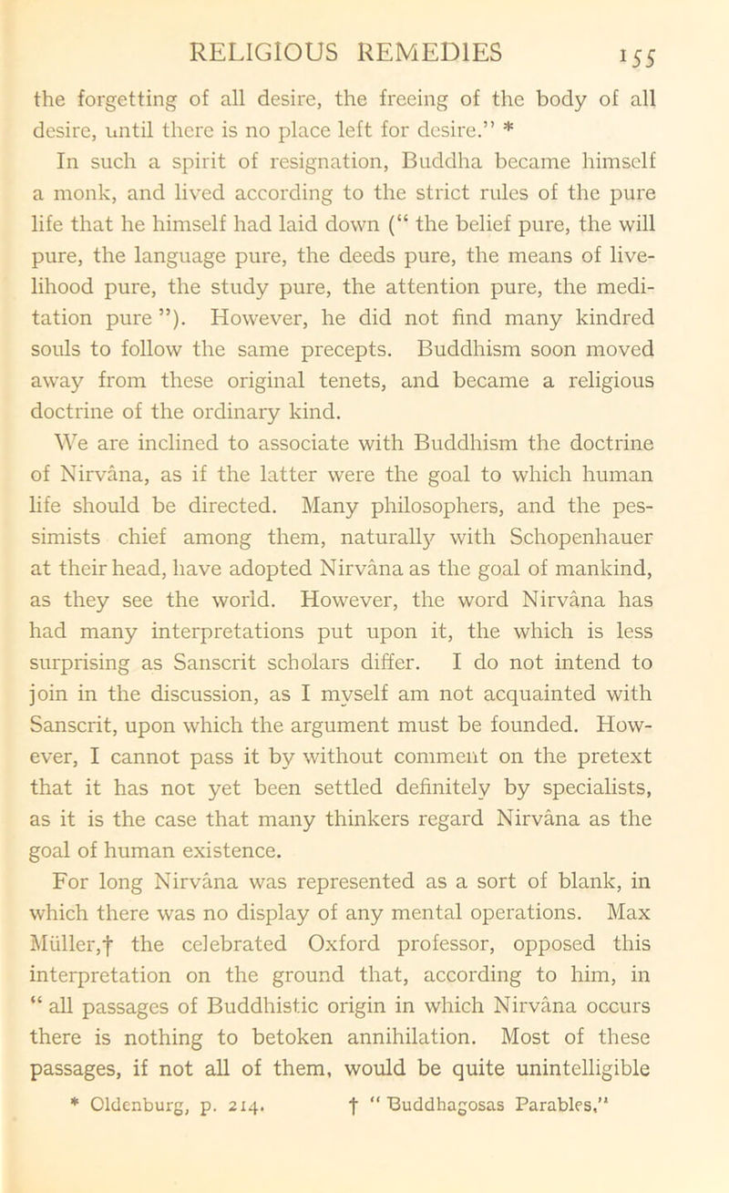the forgetting of all desire, the freeing of the body of all desire, until there is no place left for desire.” * In such a spirit of resignation, Buddha became himself a monk, and lived according to the strict rules of the pure life that he himself had laid down (“ the belief pure, the will pure, the language pure, the deeds pure, the means of live- lihood pure, the study pure, the attention pure, the medi- tation pure ”). However, he did not find many kindred souls to follow the same precepts. Buddhism soon moved away from these original tenets, and became a religious doctrine of the ordinary kind. We are inclined to associate with Buddhism the doctrine of Nirvana, as if the latter were the goal to which human life should be directed. Many philosophers, and the pes- simists chief among them, naturall}?- with Schopenhauer at their head, have adopted Nirvana as the goal of mankind, as they see the world. However, the word Nirvana has had many interpretations put upon it, the which is less surprising as Sanscrit scholars differ. I do not intend to join in the discussion, as I myself am not acquainted with Sanscrit, upon which the argument must be founded. How- ever, I cannot pass it by without comment on the pretext that it has not yet been settled definitely by specialists, as it is the case that many thinkers regard Nirvana as the goal of human existence. For long Nirvana was represented as a sort of blank, in which there was no display of any mental operations. Max l\Iuller,f the celebrated Oxford professor, opposed this interpretation on the ground that, according to him, in “ all passages of Buddhistic origin in which Nirvana occurs there is nothing to betoken annihilation. Most of these passages, if not all of them, would be quite unintelligible * Oldenburg, p. 214. •j- “ Buddhagosas Parables,”